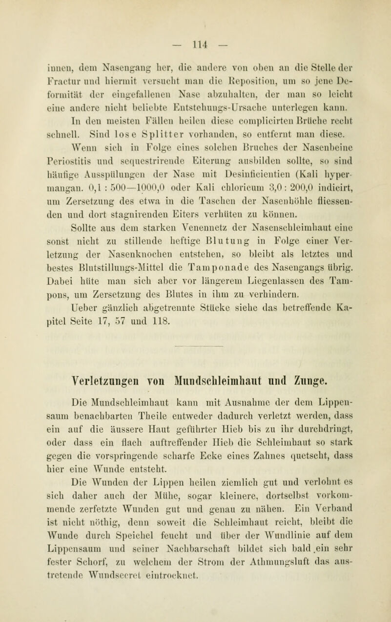 - lU — innen, dem Nasengang her, die andere von ohen an die Stelle der Fraetnr uiul liierndt versucht man die liejmsition, um so jene De- t'ornntät der eingefallenen Nase ah/uhalten, der man so leicht eine andere nicht beliehte Kntstchungs-Lri^ache unterlegen kann. In den meisten Fällen heilen diese coniplicirten Brliche recht schnell. Sind lose Splitter vorhanden, so entfernt man diese. Wenn sieh in Folge eines solchen Bruches der Nasenheine Periostitis und secjuestrirende Eiterung ausbilden sollte, so sind häufige Ausspülungen der Nase mit Desinticientien (Kali hyper- mangan. 0,1:500—1000,0 oder Kali chloricum 3,0:200,0 indieirt, um Zersetzung des etwa in die Taschen der Nasenhöhle fliesseu- den und dort stagnireudeu Eiters verhüten zu können. Sollte aus dem starken Venennetz der Nasenschleimhaut eine sonst nicht zu stillende heftige Blutung in Folge einer Ver- letzung der Nasenknochen entstehen, so bleibt als letztes und bestes Blutstilluugs-Mittel die Tamponade des Nasengangs übrig. Dabei hüte mau sich aber vor längerem Liegenlassen des Tam- pons, um Zersetzung des Blutes in ihm zu verhindern. lieber gänzlich abgetrennte Stücke siehe das betreftendc Ka- pitel Seite 17, 57 und 118. Verletzungen von Mundschleimhaut und Zunge. Die Mundschleimhaut kann mit Ausnahme der dem Lippen- saum benachbarten Theile entweder dadurch verletzt werden, dass ein auf die äussere Haut geführter Hieb bis zu ihr durchdringt, oder dass ein llach auftreflfender Iliel) die Schleimhaut so stark gegen die vors})ringende scharfe Ecke eines Zahnes ([uetscht, dass hier eine Wunde entsteht. Die Wunden der Lippen heilen ziemlich gut und verlohnt es sich daher auch der Mühe, sogar kleinere, dortselbst vorkom- mende zerfetzte Wunden gut und genau zu nähen. Ein Verband ist nicht niithig, denn soweit die Schleimhaut reicht, bleibt die Wunde durch Speichel feucht und über der Wundlinie auf dem Lippensaum und seiner Nachbarschaft bildet sich bald .ein sehr fester Schorf, zu welchem der Strom der Athmungsluft das aus- tretende Wundsecret eintrocknet.