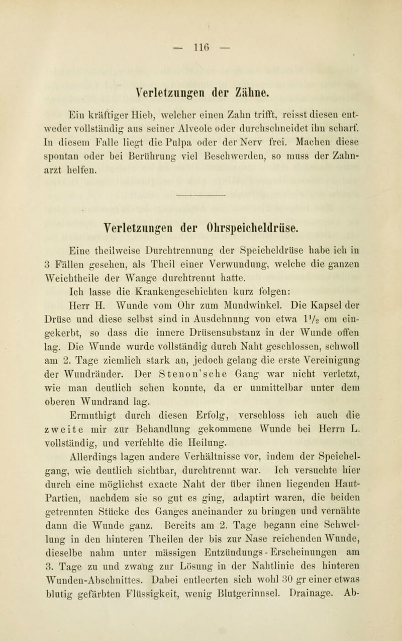 HC. — Verletzungen der Zähne. Ein kräftii;er Hieb, welcher einen Zahn trilYt, reisst diesen ent- weder voll.sliindii; juis seiner Alveole oder durcliselineidet ihn seliarf. In diesem Falle liegt die Pulpa oder der Nerv frei. Machen diese spontan oder bei Herühnin^- viel Hesehwerden, so niuss der Zahn- arzt helfen. Verletzungen der Ohrspeicheldrüse. Eine theilweise Üiirehtrcnnung der Speicheldrüse habe ich in 3 Fällen gesehen, als Theil einer Verwundung, welche die ganzen Weichtheile der Wange durchtreunt hatte. Ich lasse die Krankengeschichten kurz folgen: Herr H. Wunde vom Ohr zum ]\Iundwinkcl. Die Kapsel der Drüse und diese selbst sind in Ausdehnung von etwa l'/s cm ein- gekerbt, so dass die innere DrUsensubstanz in der Wunde offen lag. Die Wunde wurde vollständig durch Naht geschlossen, schwoll am 2. Tage ziemlich stark an, jedoch gelang die erste Vereinigung der Wundräuder. Der Stenou'sche Gang war nicht verletzt, wie man deutlich sehen konnte, da er unmittelbar unter dem oberen Wundrand lag. Ermuthigt durch diesen Erfolg, versehloss ich auch die zweite mir zur Behandlung gekommene Wunde bei Herrn L. vollständig, und verfehlte die Heilung. Allerdings lagen andere Verhältnisse vor, indem der Speichel- gang, wie deutlich sichtbar, durchtrennt war. Ich versuchte hier durch eine möglichst exacte Naht der über ihnen liegenden Haut- Partien, nachdem sie so gut es ging, adaptirt waren, die beiden getrennten Stücke des Ganges aneinander zu bringen und vernähte dann die Wunde ganz. Hereits am 2. Tage begann eine Schwel- lung in den hinteren Theilen der bis zur Nase reichenden Wunde, dieselbe nahm unter massigen Entzündungs-Erscheinungen am 3. Tage zu und zwang zur Lösung in der Nahtlinie des hinteren Wunden-Abschnittes. Dabei entleerten sich wohl 30 gr einer etwas blutig gefärbten Flüssigkeit, wenig Blutgerinnsel. Drainage. Ab-
