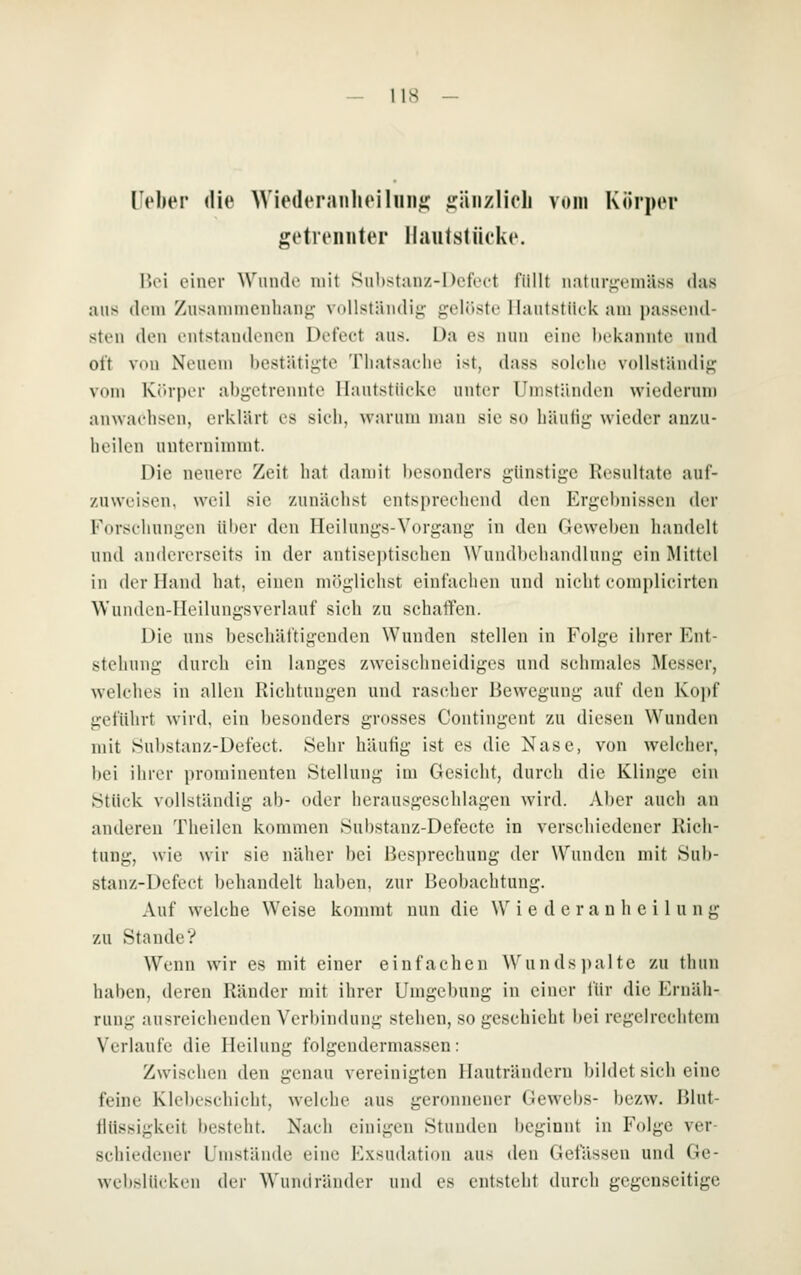 lieber die Wiederaiilieihiiiic iräiizlich vom Körper getrennter llautstüeke. \Wi einer Winule mit Siihstanz-Dcfect füllt n;\tiir«^emäss das aus dem Zusammeiilian^- VdUstämlii; gelüste llantstiiek am passeml- steu den entstandenen Detcct aus. Da es nun eine liekannte und oft von Neuem bestätigte Thatsaelie ist, dass solche vollständig vom Kr-rper abgetrennte Hautstücke unter Umständen wiederun) anwachsen, erklärt es sich, warum man sie so häutig wieder anzu- heilen unternimmt. Die neuere Zeit hat damit besonders günstige Resultate auf- zuweisen, weil sie /unächst entsprechend den Ergebnissen der Forschungen ül)er den Heilungs-Vorgang in den Geweben handelt und andererseits in der antisei)tischcn Wundbehandlung ein Mittel in der Hand hat, einen mögliciist einfachen und nicht complicivten Wundcn-IIeilungsverlauf sich zu schaffen. Die uns beschäftigenden Wunden stellen in Folge ihrer Ent- stehung durch ein langes zweischneidiges und schmales Messer, welches in allen Richtungen und rascher Bewegung auf den Kopf geführt wird, ein besonders grosses Contingent zu diesen Wunden mit Substanz-Defect. Sehr häutig ist es die Nase, von welcher, l)ei ihrer prominenten Stellung im Gesieht, durch die Klinge ein Stück vollständig ab- oder herausgeschlagen wird. Aber auch an anderen Theilen kommen Substanz-Defectc in verschiedener Rich- tung, wie wir sie näher bei Besprechung der Wunden mit Sub- stanz-Defect behandelt haben, zur Beobachtung. Auf welche Weise kommt nun die W i e d e r a n h e i 1 u n g zu Stande? Wenn wir es mit einer einfachen \\'ii n ds jjaltc zu thun haben, deren Ränder mit ihrer Umgebung in einer für die Ernäh- rung ausreichenden Verbindung stehen, so geschieht bei regelrechtem Verlaufe die Heilung folgendermasscn: Zwischen den genau vereinigten llauträndcrn bildet sich eine feine Klebeschicht, welche aus geronnener Gewebs- bezw. Blut- llüs.sigkeit besteht. Nach einigen Stunden beginnt in Folge ver- schiedener Umstände eine Exsudntion aus den Gelassen und Ge- webslücken {U-v Wundräiider und es entsteht durch gegenseitige