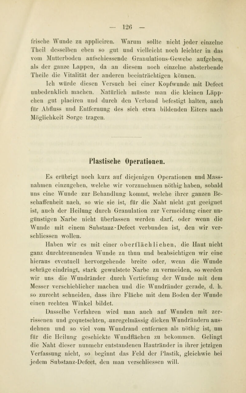 — 12G - frische Wunde zu ap])IiiiiTii. Wanim snllti- nidit jeder einzelne Theil desselben eben so gut und vielleicht noch leichter in das vom Mutterboden autschiessende Granulations-(iewebe autgehen, als der ganz« Lapi)en, da an diesem noch einzelne absterbende Theile die Vitalität der anderen beeinträchtigen können. Ich würde diesen Versuch bei einer Kopfwunde mit Defeet unbedenklich machen. Natürlich mlisste man die kleinen Läpp- chen gut i)laciren und (hncli den Verband i^efestigt halten, auch für Ablluss und Entfernung des sich etwa Idldenden Eiters nach Möglichkeit Sorge tragen. Plastische Operationen. Es erübrigt noch kurz auf diejenigen Operationen und Mass- nahmen einzugehen, welche wir vorzunehmen nöthig haben, sobald uns eine Wunde zur Behandlung kommt, welche ihrer ganzen Be- schatfenheit nach, so wie sie ist, für die Naht nicht gut geeignet ist, auch der Heilung durch Granulation zur Vermeidung einer un- günstigen Narbe nicht überlassen werden darf, oder wenn die Wunde mit einem Substanz-Defeet verbunden ist, den wir ver- schliessen wollen. Hal)en wir es mit einer oberflächlichen, die Haut nicht ganz durchtrennenden Wunde zu thun und beabsichtigen wir eine hieraus eventuell hervorgehende breite oder, wenn die Wunde schräge eindringt, stark gewulstete Narbe zu vermeiden, so werden wir uns die Wundränder durch Vertiefung der Wunde mit dem Messer verschieblicher machen und die Wundräuder gerade, d. h. so zurecht schneiden, dass ihre Fläche mit dem Boden der Wunde einen rechten Winkel bildet. Dasselbe Verfahren wird mau auch auf Wunden mit zer- rissenen und gequetschten, unregelmässig dicken Wundrändern aus- dehnen und so viel vom Wundrand entfernen als nöthig ist, um für die Heilung geschickte Wundflächen zu bekommen. Gelingt die Naht dieser nunmehr entstandenen Ilautränder in ihrer jetzigen Verfassung nicht, so beginnt das Feld der l'lastik, gleichwie bei jedem Substanz-Defect, den man verschliessen will.