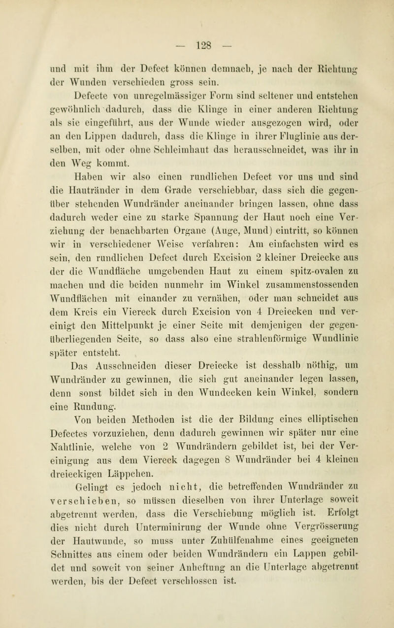 lind mit ihm der Defect können deninaeb, je nach der Kiehtiing (kr Wunden verschieden gross sein. Dei'eete von unregehnässlu'or Form sind seltener und entstehen gewöhnlich dadurch, dass die Klinge in einer anderen Richtung als sie eingeführt, aus der Wunde wieder ausgezogen wird, oder an den Lippen dadurch, dass die Klinge in ihrer Fluglinie aus der- selben, mit oder ohne St-hleimhant das herausschneidet, was ihr in den Weg kommt. Haben wir also einen rundlichen Defect vor uns und sind die llautränder in dem Grade verschiebbar, dass sich die gegen- über stehenden Wundränder aneinander bringen lassen, ohne dass dadurch weder eine zu starke Spannung der Haut noch eine Ver- ziebung der benachbarten Organe (Auge, Mund) eintritt, so können wir in verschiedener Weise verfahren: Am einfachsten wird es sein, den rundlichen Defect durch Excision 2 kleiner Dreiecke aus der die Wundfläche umgebenden Haut zu einem spitz-ovalen zu machen und die beiden nunmehr im Winkel zusammenstossenden Wundflächen mit einander zu vernähen, oder man schneidet aus dem Kreis ein Viereck durch Excision von 4 Dreiecken und ver- einigt den Mittelpunkt je einer Seite mit demjenigen der gegen- überliegenden Seite, so dass also eine strahlenförmige Wundlinie s])äter entsteht. Das Ausschneiden dieser Dreiecke ist desshalb niUhig, um Wundränder zu gewinnen, die sich gut aneinander legen lassen, denn sonst bildet sich in den Wundecken kein W^inkel, sondern eine Rundung. Von beiden Metboden ist die der Bildung eines elliptischen Defectes vorzuziehen, denn dadurch gewinnen wir später nur eine Nahtlinie, welche von 2 AVundrändern gebildet ist, bei der Ver- einigung aus dem Viereck dagegen 8 Wundränder bei 4 kleinen dreieckigen Läppchen. Gelingt es jedoch nicht, die betreffenden Wundränder zu verschieben, so müssen dieselben von ihrer Unterlage soweit abgetrennt werden, dass die Verschiebung möglich ist. Erfolgt dies nicht durch Unterminirung der Wunde ohne Vergrösserung der Hautwunde, so muss unter Zuhiilfenahme eines geeigneten Schnittes aus einem oder beiden Wundrändern ein Lapi)en gebil- det und soweit von seiner Anbeftung an die Unterlage abgetrennt werden, bis der Defect verschlossen ist.