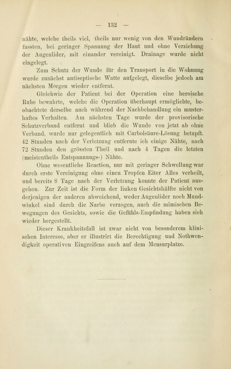 nähte, welche theils viel, tlieils mir wonii;- von den Wuiidriiudeni fasstcn, bei «^leringcr .Spannunj; der Haut und ohne Vcrziehung der Aui^cnlider, mit einander vereinigt. Drainaj,'e wurde nicht eingeleimt. Zum Schutz der Wunde für den Trausport in die Wohnung wurde zunächst antiseptische Watte aufgelegt, dieselbe jedoch am nächsten ^Morgen wieder entfernt. Gleichwie der Patient bei der Operation eine heroische Kühe l)ewahrte, welche die Operation überhaupt ermöglichte, be- obachtete derselbe auch während der Nachbehandlung ein muster- haftes Verhalten. Am nächsten Tage wurde der provisorische Schutzverband entfernt und blieb die Wunde von jetzt ab ohne Verband, wurde nur gelegentlich mit Carbolsäure-Lösung betupft. 42 Stunden nach der Verletzung entfernte ich einige Nähte, nach 72 Stunden den grössten Theil und nach 4 Tagen die letzten (meisteutheils Entspannungs-) Nähte. Ohne wesentliche Reaction, nur mit geringer Schwellung war durch erste Vereinigung ohne einen Tropfen Eiter Alles verheilt, und bereits 8 Tage nach der Verletzung konnte der Patient aus- gehen. Zur Zeit ist die Form der linken Gesichtshälfte nicht von derjenigen der anderen abweichend, weder Augenlider noch Mund- winkel sind durch die Narbe verzogen, auch die mimischen Be- wegungen des Gesichts, sowie die Gefühls-Empfindung haben sich wieder hergestellt. Dieser Krankheitsfall ist zwar nicht von besonderem klini- schen Interesse, aber er illustrirt die Berechtigung und Nothwen- digkeit operativen Eingreifens auch auf dem Mensurplatze.