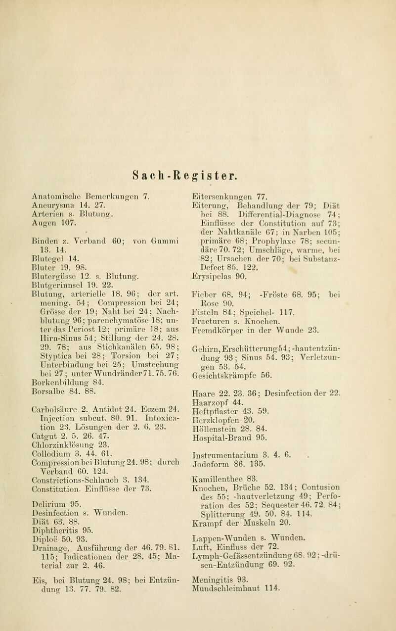 S a c h - R e ff i 81 e r. Anatomische Bemerkuiif^cii 7. Anonrysma 14. 27. Ar(,('i'i(!ii «■ I^luliuio'. Aii<>(>n 107. Binden z. VerLand 60; von CJununi 13. 14. Blutegel 14. Bluter 19. 98. Blutergüsse 12. s. Blutung. Blutgerinnsel 19. 22. Blutung, arterielle 18. 9G; der art. mening. 54; Compression bei 24; Grösse der 19; Naht bei 24; Nach- blutung 96; parenchymatöse 18; un- ter das Periost 12; primäre 18; aus Ilirn-Sinus 54; Stillung der 24. 28. 29. 78; aus Stichkanälen 65. 98; Styptica bei 28; Torsion bei 27; Unterbindung hei 25; Umstechung bei 27 ; unter Wundränder71.75. 76. Borkenliildung 84. Borsalbe 84. 88. Carbolsäure 2. Antidot 24. Eczem 24. Injection subcut. 80. 91. Intoxica- tion 23. Lösungen der 2. 6. 23. Catgut 2. 5. 26. 47. Chlorzinklösung 23. CoUodium 3. 44. 61. Compression bei Blutung 24. 98; durch Verband 60. 124. Constrictions-Schlauch 3. 134. Constitution. Einflüsse der 73, Delirium 95. Desinfection s. Wunden. Diät 63. 88. Diphtheritis 95. Diploe 50. 93. Drainage, Ausführung der 46. 79. 81. 115; Indicationen der 28. 45; Ma- terial zur 2. 46. Eis, bei Blutung 24. 98: bei Entzün- duno- 13. 77. 79. 82. Eitcrscnkungon 77. Eiterung, Behandlung der 79; Diät bei 88. DüTcrential-Diagnoso 74; Einflüsse der Constitution auf 73; der Nahtkanäle 67; Iti Narben 105; primäre 68; Prophylaxe 78; socun- däre70. 72; Umschläge, warme, V)ei 82; Ursachen der 70; bei Substanz- Defect85. 122. Erysipelas 90. Fieber 68. 94; -Fröste 68. 95; bei Rose 90. Fisteln 84; Speichel- 117. Fracturen s. Knochen. Fremdkörper in der Wunde 23. Gehirn, Erschütterung54; -hautentzün- dung 93; Sinus 54. 93; Verletzun- gen 53. 54. Gesichtskrämpfe 56. Flaare 22. 23. 36; Desinfection der 22. Haarzopf 44. Heftpflaster 43. 59. Herzklopfen 20. Höllenstein 28. 84. Hospital-Brand 95. Instrumentarium 3. 4. 6. Jodoform 86. 135. Kamillenthee 83. Knochen, Brüche 52. 134; Contusion des 55; -hautverletzung 49; Perfo- ration des 52: Sequester 46. 72. 84; Splitterung 49. 50. 84. 114. Krampf der Muskeln 20. Lappen-Wunden s. Wunden. Luft, Einfluss der 72. Lymph-Gefässentzündung 68. 92: -drü- sen-Entzündung 69. 92. Meningitis 93. Mundschleimhaut 114.