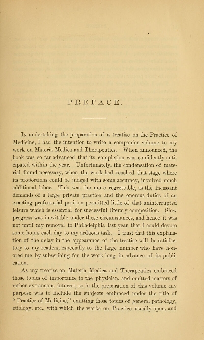 P E E F A C E. In undertaking the preparation of a treatise on the Practice of Medicine, I had the intention to write a companion volume to my work on Materia Medica and Therapeutics. When announced, the book was so far advanced that its completion was confidently anti- cipated within the year. Unfortunately, the condensation of mate- rial found necessary, when the work had reached that stage where its proportions could be judged with some accuracy, involved much additional labor. This was the more regrettable, as the incessant demands of a large private practice and the onerous duties of an exacting professorial position permitted little of that uninterrupted leism-e which is essential for successful literary composition. Slow progress was inevitable under these circmnstances, and hence it was not until my removal to Philadelphia last year that I could devote some hours each day to my arduous task. I trust that this explana- tion of the delay in the appearance of the treatise will be satisfac- tory to my readers, especially to the large number who have hon- ored me by subscribing for the work long in advance of its publi- cation. As my treatise on Materia Medica and Therapeutics embraced those topics of importance to the physician, and omitted matters of rather extraneous interest, so in the preparation of this volume my purpose was to include the subjects embraced under the title of  Practice of Medicine, omitting those topics of general pathology, etiology, etc., with which the works on Practice usually open, and