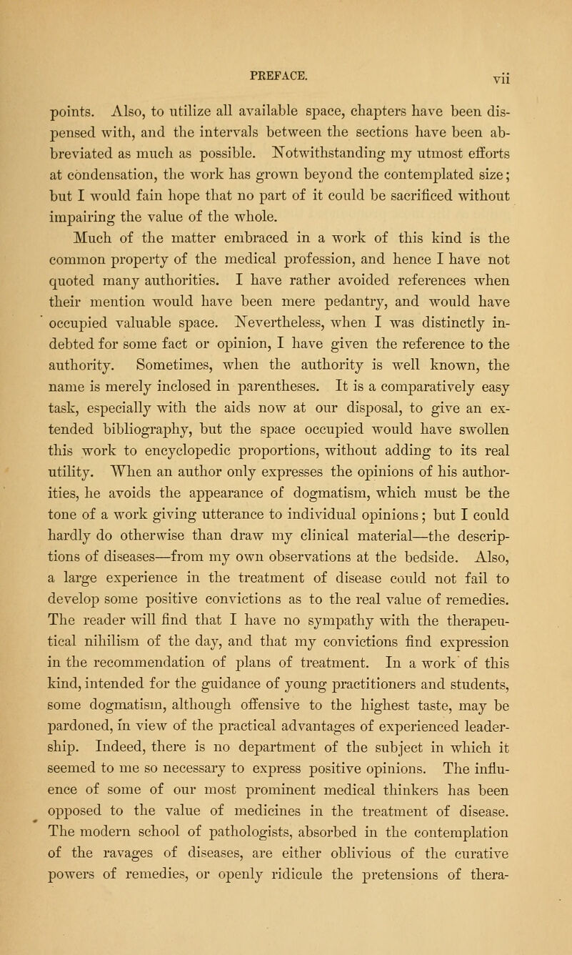 PREFACE. y{{ points. Also, to utilize all available sj^ace, chapters have been dis- j)ensed with, and the intervals between the sections have been ab- breviated as much as possible. ^Notwithstanding my utmost efforts at condensation, the work has grown beyond the contemplated size; but I would fain hope that no part of it could be sacrificed without impairing the value of the whole. Much of the matter embraced in a work of this kind is the common property of the medical profession, and hence I have not quoted many authorities. I have rather avoided references when their mention would have been mere pedantry, and would have occupied valuable space. IS^evertheless, when I was distinctly in- debted for some fact or opinion, I have given the reference to the authority. Sometimes, when the authority is well known, the name is merely inclosed in parentheses. It is a comparatively easy task, especially with the aids now at our disposal, to give an ex- tended bibliography, but the space occupied would have swollen this work to encyclopedic proportions, without adding to its real utility. When an author only expresses the opinions of his author- ities, he avoids the appearance of dogmatism, which must be the tone of a work giving utterance to individual opinions; but I could hardly do otherwise than draw my clinical material—the descrip- tions of diseases—from my own observations at the bedside. Also, a large experience in the treatment of disease could not fail to develop some positive convictions as to the real value of remedies. The reader will find that I have no sympathy with the therapeu- tical nihilism of the day, and that my convictions find expression in the recommendation of plans of treatment. In a work of this kind, intended for the guidance of young practitioners and students, some dogmatism, although offensive to the highest taste, may be pardoned, in view of the practical advantages of experienced leader- ship. Indeed, there is no department of the subject in which it seemed to me so necessary to express positive opinions. The influ- ence of some of our most prominent medical thinkers has been opposed to the value of medicines in the treatment of disease. The modern school of pathologists, absorbed in the contemplation of the ravages of diseases, are either oblivious of the curative powers of remedies, or openly ridicule the pretensions of thera-