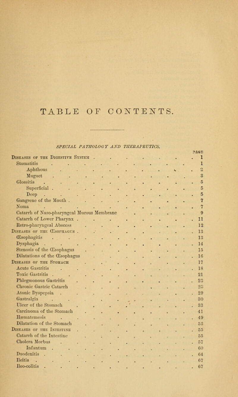 TABLE OF COI^TEj^TS. SPECIAL PATHOLOGY AND THERAPEUTICS. Diseases of the Digestite System Stomatitis Aphthous Muguet Glossitis Superficial . Deep Gangrene of the Mouth . Noma Catarrh of Xaso-pharyngcal Mucous Catarrh of Lower Pharynx Retro-pharyngeal Abscess Diseases of the CEsophagcs CEsophagitis Dysphagia Stenosis of the (Esophagus Dilatations of the (Esophagus Diseases of the Stomach Acute Gastritis Toxic Gastritis . Phlegmonous Gastritis Chronic Gastric Catarrh Atonic Dyspepsia Gastralgia Ulcer of the Stomach Carcinoma of the Stomach Hfematemesis Dilatation of the Stomach Diseases or the Intestine Catarrh of the Intestine Cholera Morbus Infantum Duodenitis . Ileitis Ileo-colitis . Membrane ?ASE 1 5 5 1 1 9 11 12 13 13 14 15 16 \1 18 21 20 23 29 30 33 41 49 53 55 55 57 60 64 67 67