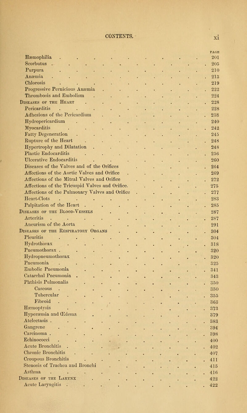 XI page Haemophilia ... = .,. 201 Scorbutus . . . 205 Purpura ....... 210 Ana?mia ........ . 213 Chlorosis ....... 219 Progressive Pernicious Anaemia ..... . 222 Thrombosis and Embolism . . . . . 224 Diseases of the Heart ...... . 228 Pericarditis ....... 228 Adhesions of the Pericardium ..... . 238 Hydropericardium ...... 240 Myocarditis ....... . 242 Fatty Degeneration ...... 245 Rupture of the Heart ...... . 248 Hypertrophy and Dilatation ..... 248 Plastic Endocarditis . . . . 256 Ulcerative Endocarditis ..... 260 Diseases of the Valves and of the Orifices . 264 Affections of the Aortic Valves and Orifice 269 Affections of the Mitral Valves and Orifice . 272 Affections of the Tricuspid Valves and Orifice. 275 Affections of the Pulmonary Valves and Orifice . 277 Heart-Clots ....... 283 Palpitation of the Heart ...... . 285 Diseases of the Blood-Vessels . . : . 287 Arteritis ........ . 287 Aneurism of the Aorta ..... 291 Diseases of the Respiratory Organs .... . 304 Pleuritis ....... 304 Hydi'othbrax ....... .318 Pneumothorax . . . 320 Hydropneumothorax ...... . 320 Pneumonia ....... 325 Embolic Pneumonia ...... . 341 Catarrhal Pneumonia ...... 343 Phthisis Pulmonalis ...... . 350 Caseous ....... 350 Tubercular ....... . 355 Fibroid .... ... 363 Hasmoptysis . . . ' , . 373 Hyperaemia and (Edema ..... 379 Atelectasis ........ . 383 Gangrene ....... 394 Carcinoma ........ . 398 Echinococci ....... 400 Acute Bronchitis ....... . 402 Chronic Bronchitis 407 Croupous Bronchitis ...... . 411 Stenosis of Trachea and Bronchi . . , „ 415 Asthma ........ .416 Diseases of the Larynx ..... 422 Acute Laryngitis . . . , . 422