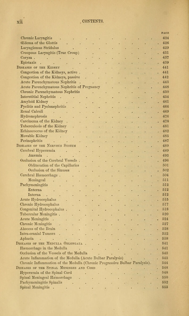 Xll PAGE Chronic Laryngitis ...... 424 (Edema of the Glottis ...... . 426 Laryngismus Stridulus ..... 429 Croupous Laryngitis (True Croup) .... . 431 Coryza . . . . . • . 437 Epistaxis ........ . 439 Diseases of the Kidney ..... 441 Congestion of the Kidneys, active . . 441 Congestion of the Kidneys, passive .... 442 Acute Parenchymatous Nephritis ..... . 443 Acute Parenchymatous Nephritis of Pregnancy 448 Chronic Parenchymatous Nephritis .... . 450 Interstitial Nephritis ...... 454 Amyloid Kidney ....... . 461 Pyehtis and Pyelonephritis 466 Eenal Calculi ....... . 469 Hydronephrosis ...... 476 Carcinoma of the Kidney ...... . 478 Tuberculosis of the Kidney ..... 481 Echinococcus of the Kidney ..... . 482 Movable Kidney ...... 485 Perinephritis . . . . . ... . 487 Diseases of the Nervous System .... 489 Cerebral Hypersemia . . . . . . . 489 Ansemia ....... 493 Occlusion of the Cerebral Vessels ..... . 496 Obliteration of the Capillaries .... 501 Occlusion of the Sinuses ..... . 502 Cerebral Hsemorrhage ...... 604 Meningeal ....... . 511 Pachymeningitis ...... 512 Externa ....... . 512 Interna ....... 512 Acute Hydrocephalus ...... . 515 Chronic Hydrocephalus . . .' . 517 Congenital Hydrocephalus ...... . 518 Tubercular Meningitis ...... 520 Acute Meningitis . . . . . 524 Chronic Meningitis ...... 527 Abscess of the Brain . . . . . 528 Intra-cranial Tumors ...... 532 Aphasia ........ . 538 Diseases of the Medulla Oblongata .... 541 Haemorrhage in the Medulla ..... . 541 Occlusion of the Vessels of the Medulla 543 Acute Inflammation of the Medulla (Acute Bulbar Paralysis) . 543 Chronic Inflammation of the Medulla (Chronic Progressive Bulbar ] 'aralysis). 544 Diseases of the Spinal Meninges and Cord . 548 Hypersemia of the Spinal Cord .... 548 Spinal Meningeal Hasmorrhage . 550 Pachymeningitis Spinalis ..... 552 Spinal Meningitis ....... . 553