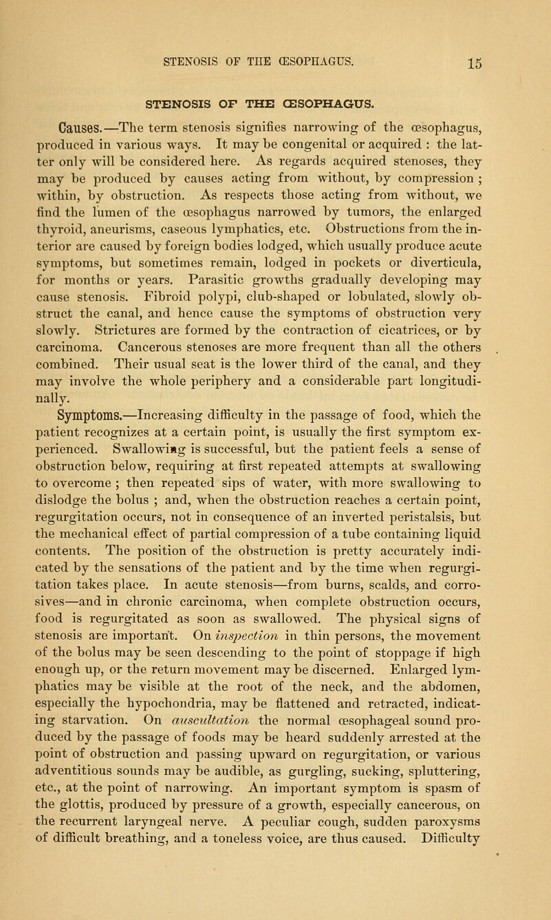 STENOSIS OF THE CESOPHAGUS. Causes.—The term stenosis signifies narrowing of the oesophagus, produced in various ways. It may be congenital or acquired : the lat- ter only will be considered here. As regards acquired stenoses, they may be produced by causes acting from without, by compression ; within, by obstruction. As respects those acting from without, we find the lumen of the oesophagus narrowed by tumors, the enlarged thyroid, aneurisms, caseous lymphatics, etc. Obstructions from the in- terior are caused by foreign bodies lodged, which usually produce acute symptoms, but sometimes remain, lodged in pockets or diverticula, for months or years. Parasitic growths gradually developing may cause stenosis. Fibroid polypi, club-shaped or lobulated, slowly ob- struct the canal, and hence cause the symptoms of obstruction very slowly. Strictures are formed by the contraction of cicatrices, or by carcinoma. Cancerous stenoses are more frequent than all the others combined. Their usual seat is the lower third of the canal, and they may involve the whole periphery and a considerable part longitudi- nally. Symptoms.—Increasing difficulty in the passage of food, which the patient recognizes at a certain point, is usually the first symptom ex- perienced. Swallowing is successful, but the patient feels a sense of obstruction below, requiring at first repeated attempts at swallowing to overcome ; then repeated sips of water, with more swallowing to dislodge the bolus ; and, when the obstruction reaches a certain point, regurgitation occurs, not in consequence of an inverted peristalsis, but the mechanical effect of partial compression of a tube containing liquid contents. The position of the obstruction is pretty accurately indi- cated by the sensations of the patient and by the time when regurgi- tation takes place. In acute stenosis—from burns, scalds, and corro- sives—and in chronic carcinoma, when complete obstruction occurs, food is regurgitated as soon as swallowed. The physical signs of stenosis are important. On mspection in thin persons, the movement of the bolus may be seen descending to the point of stoppage if high enough up, or the return movement may be discerned. Enlarged lym- phatics may be visible at the root of the neck, and the abdomen, especially the hypochondria, may be flattened and retracted, indicat- ing starvation. On auscultation the normal oesophageal sound pro- duced by the passage of foods may be heard suddenly arrested at the point of obstruction and passing upward on regurgitation, or various adventitious sounds may be audible, as gurgling, sucking, spluttering, etc., at the point of narrowing. An important symptom is spasm of the glottis, produced by pressure of a growth, especially cancerous, on the recurrent laryngeal nerve. A peculiar cough, sudden paroxysms of difficult breathing, and a toneless voice, are thus caused. Difficulty