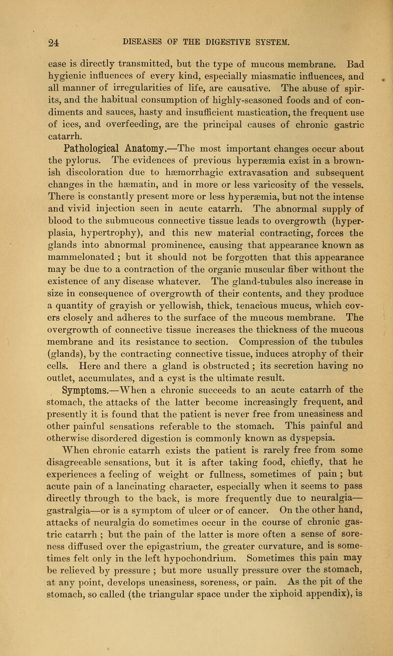ease is directly traiismitted, but the type of mucous membrane. Bad hygienic influences of every kind, especially miasmatic influences, and all manner of irregularities of life, are causative. The abuse of spir- its, and the habitual consumption of highly-seasoned foods and of con- diments and sauces, hasty and insufiicient mastication, the frequent use of ices, and overfeeding, are the principal causes of chronic gastric catarrh. Pathological Anatomy.—The most important changes occur about the pylorus. The evidences of previous hyperajmia exist in a brown- ish discoloration due to hsemorrhagic extravasation and subsequent changes in the hsematin, and in more or less varicosity of the vessels. There is constantly present more or less hypersemia, but not the intense and vivid injection seen in acute catarrh. The abnormal supply of blood to the submucous connective tissue leads to overgrowth (hyper- plasia, hypertrophy), and this new material contracting, forces the glands into abnormal prominence, causing that appearance known as mammelonated ; but it should not be forgotten that this appearance may be due to a contraction of the organic muscular fiber without the existence of any disease whatever. The gland-tubules also increase in size in consequence of overgrowth of their contents, and they produce a quantity of grayish or yellowish, thick, tenacious mucus, which cov- ers closely and adheres to the surface of the mucous membrane. The overgrowth of connective tissue increases the thickness of the mucous membrane and its resistance to section. Compression of the tubules (glands), by the contracting connective tissue, induces atrophy of their cells. Here and there a gland is obstructed; its secretion having no outlet, accumulates, and a cyst is the ultimate result. Symptoms.—When a chronic succeeds to an acute catarrh of the stomach, the attacks of the latter become increasingly frequent, and presently it is found that the patient is never free from uneasiness and other painful sensations referable to the stomach. This painful and otherwise disordered digestion is commonly known as dyspepsia. When chronic catarrh exists the patient is rarely free from some disagreeable sensations, but it is after taking food, chiefly, that he experiences a feeling of weight or fullness, sometimes of pain ; but acute pain of a lancinating character, especially when it seems to pass directly through to the back, is more frequently due to neuralgia— gastralgia—or is a symptom of ulcer or of cancer. On the other hand, attacks of neuralgia do sometimes occur in the course of chronic gas- tric catarrh ; but the pain of the latter is more often a sense of sore- ness diffused over the epigastrium, the greater curvature, and is some- times felt only in the left hypochondrium. Sometimes this pain may be relieved by pressure ; but more usually pressure over the stomach, at any point, develops uneasiness, soreness, or pain. As the pit of the stomach, so called (the triangular space under the xiphoid appendix), is
