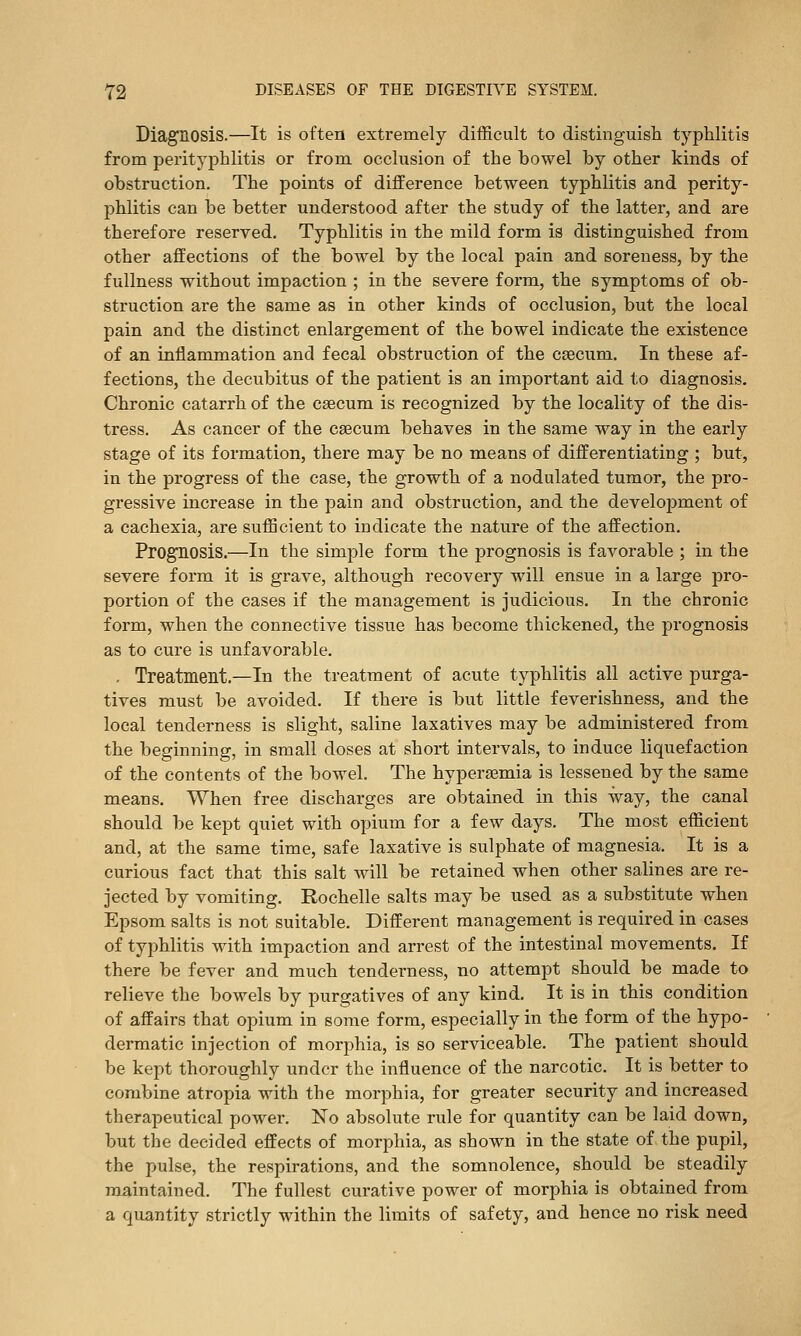 Diagnosis.—It is often extremely difficult to distinguish typhlitis from perityphlitis or frora occlusion of the bowel by other kinds of obstruction. The points of difference between typhlitis and perity- phlitis can be better understood after the study of the latter, and are therefore reserved. Typhlitis in the mild form is distinguished from other affections of the bowel by the local pain and soreness, by the fullness without impaction ; in the severe form, the symptoms of ob- struction are the same as in other kinds of occlusion, but the local pain and the distinct enlargement of the bowel indicate the existence of an inflammation and fecal obstruction of the csecum. In these af- fections, the decubitus of the patient is an important aid to diagnosis. Chronic catarrh of the caecum is recognized by the locality of the dis- tress. As cancer of the csecum behaves in the same way in the early stage of its formation, there may be no means of differentiating ; but, in the progress of the case, the growth of a nodulated tumor, the pro- gressive increase in the pain and obstruction, and the develoi^ment of a cachexia, are sufficient to indicate the nature of the affection. Prognosis.—In the simple form the prognosis is favorable ; in the severe form it is grave, although recovery will ensue in a large pro- portion of the cases if the management is judicious. In the chronic form, when the connective tissue has become thickened, the prognosis as to cure is unfavorable. . Treatment.—In the treatment of acute typhlitis all active purga- tives must be avoided. If there is but little feverishness, and the local tenderness is slight, saline laxatives may be administered from the beginning, in small doses at short intervals, to induce liquefaction of the contents of the bowel. The hyperaemia is lessened by the same means. When free discharges are obtained in this way, the canal should be kept quiet with opium for a few days. The most efficient and, at the same time, safe laxative is sulphate of magnesia. It is a curious fact that this salt will be retained when other salines are re- jected by vomiting. Rochelle salts may be used as a substitute when Epsom salts is not suitable. Different management is required in cases of typhlitis with impaction and arrest of the intestinal movements. If there be fever and much tenderness, no attempt should be made to relieve the bowels by purgatives of any kind. It is in this condition of affairs that opium in some form, especially in the form of the hypo- dermatic injection of morphia, is so serviceable. The patient should be kept thoroughly under the influence of the narcotic. It is better to combine atropia with the morphia, for greater security and increased therapeutical power. No absolute rule for quantity can be laid down, but the decided effects of morphia, as shown in the state of the pupil, the pulse, the respirations, and the somnolence, should be steadily maintained. The fullest curative power of morphia is obtained from a quantity strictly within the limits of safety, and hence no risk need