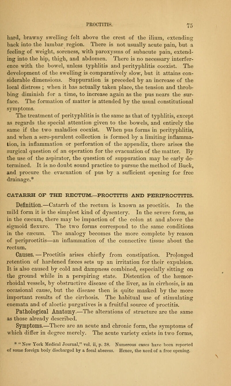 hard, brawny swelling felt above the crest of the ilium, extending back into the lumbar region. There is not usually acute pain, but a feeling of weight, soreness, with paroxysms of subacute pain, extend- ing into the hip, thigh, and abdomen. There is no necessary interfer- ence with the bowel, unless typhlitis and perityphlitis coexist. The development of the swelling is comparatively slow, but it attains con- siderable dimensions. Suppuration is preceded by an increase of the local distress ; when it has actually taken place, the tension and throb- bing diminish for a time, to increase again as the pus nears the sur- face. The formation of matter is attended by the usual constitutional symptoms. The treatment of perityphlitis is the same as that of typhlitis, except as regards the special attention given to the bowels, and entirely the same if the two maladies coexist. When pus forms in perityphlitis, and when a sero-purulent collection is formed by a limiting inflamma- tion, in inflammiation or perforation of the appendix, there arises the surgical question of an operation for the evacuation of the matter. By the use of the aspirator, the question of suppuration may be early de- termined. It is no doubt sound practice to pursue the method of Buck, and procure the evacuation of pus by a sufiicient opening for free drainage.* CATARRH OF THE RECTUM.—PROCTITIS AND PERIPROCTITIS. Definition.—Catarrh of the rectum is known as proctitis. In the mild form it is the simplest kind of dysentery. In the severe form, as in the caecum, there may be impaction of the colon at and above the sigmoid flexure. The two forms correspond to the same conditions in the caecum. The analogy becomes the more complete by reason of periproctitis—an inflammation of the connective tissue about the rectum. Causes. — Proctitis arises chiefly from constipation. Prolonged retention of hardened fseces sets up an irritation for their expulsion. It is also caused by cold and dampness combined, especially sitting on the ground while in a perspiring state. Distention of the hsemor- rhoidal vessels, by obstructive disease of the liver, as in cirrhosis, is an occasional cause, but the disease then is quite masked by the more important results of the cirrhosis. The habitual use of stimulating enemata and of aloetic purgatives is a fruitful source of proctitis. Pathological Anatomy.—The alterations of structure are the same as those already described. Symptoms.—There are an acute and chronic form, the symptoms of which differ in degree merely. The acute variety exists in two forms, *  New York Medical Journal, vol. ii, p. 38. Numerous cases have been reported of some foreign body discharged by a fecal abscess. Hence, the need of a free opening.