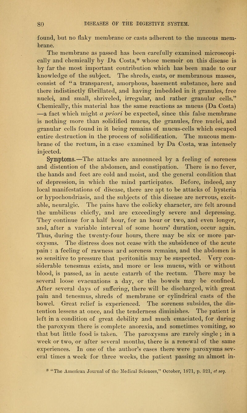 found, but no flaky membrane or casts adherent to the mucous mem- brane. The membrane as passed has been carefully examined microscopi- cally and chemically by Da Costa,* whose memoir on this disease is by far the most important contribution which has been made to our knowledge of the subject. The shreds, casts, or membranous masses, consist of  a transparent, amorphous, basement substance, here and there indistinctly fibrillated, and having imbedded in it granules, free nuclei, and small, shriveled, irregular, and rather granular cells. Chemically, this material has the same reactions as mucus (Da Costa) —a fact which might a priori be expected, since this false membrane is nothing more than solidified mucus, the granules, free nuclei, and granular cells found in it being remains of mucus-cells which escaped entire destruction in the process of solidification. The mucous mem- brane of the rectum, in a case examined by Da Costa, was intensely injected. Symptoms.—The attacks are announced by a feeling of soreness and distention of the abdomen, and constipation. There is no fever, the hands and feet are cold and moist, and the general condition that of depression, in which the mind participates. Before, indeed, any local manifestations of disease, there are apt to be attacks of hysteria or hypochondriasis, and the subjects of this disease are nervous, excit- able, neuralgic. The pains have the colicky character, are felt around the umbilicus chiefly, and are exceedingly severe and depressing. They continue for a half hour, for an hour or two, and even longer, and, after a variable interval of some hours' duration, occur again. Thus, during the twenty-four hours, there may be six or more par- oxysms. The distress does not cease with the subsidence of the acute pain : a feeling of rawness and soreness remains, and the abdomen is so sensitive to pressure that peritonitis may be suspected. Very con- siderable tenesmus exists, and more or less mucus, with or without blood, is passed, as in acute catarrh of the rectum. There may be several loose evacuations a day, or the bowels may be confined. After several days of suffering, there will be discharged, with great pain and tenesmus, shreds of membrane or cylindrical casts of the bowel. Great relief is experienced. The soreness subsides, the dis- tention lessens at once, and the tenderness diminishes. The patient is left in a condition of great debility and much emaciated, for during the paroxysm there is complete anorexia, and sometimes vomiting, so that but little food is taken. The paroxysms are rarely single ; in a week or two, or after several months, there is a renewal of the same experiences. In one of the author's cases there were paroxysms sev- eral times a week for three weeks, the patient passing an almost in- * The American Journal of the Medical Sciences, October, 1871, p. 321, et seq.