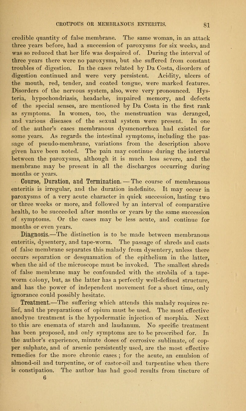 credible quantity of false membrane. The same woman, in an attack three years before, had a succession of paroxysms for six weeks, and was so reduced that her life was despaired of. During the interval of three years there were no paroxysms, but she suffered from constant troubles of digestion. In the cases related by Da Costa, disorders of digestion continued and were very persistent. Acidity, ulcers of the moiith, red, tender, and coated tongue, were marked features. Disorders of the nervous system, also, were very pronounced. Hys- teria, hypochondriasis, headache, impaired memory, and defects of the special senses, are mentioned by Da Costa in the first rank as symptoms. In women, too, the menstruation was deranged, and various diseases of the sexual system were present. In one of the author's cases membranous dysmenorrhcea had existed for some years. As regards the intestinal symptoms, including the pas- sage of pseudo-membrane, variations from the description above given have been noted. The pain may continue during the interval between the paroxysms, although it is much less severe, and the membrane may be present in all the discharges occurring during months or years. Course, Duration, and Termination. — The course of membranous enteritis is irregular, and the duration indefinite. It may occur in paroxysms of a very acute character in quick succession, lasting two or three weeks or more, and followed by an interval of comparative health, to be succeeded after months or years by the same succession of symptoms. Or the cases may be less acute, and continue for months or even years. Diagnosis,—The distinction is to be made between membranous enteritis, dysentery, and tape-worm. The passage of shreds and casts of false membrane separates this malady from dysentery, unless there occurs separation or desquamation of the epithelium in the latter, when the aid of the microscope must be invoked. The smallest shreds of false membrane may be confounded with the strobila of a tape- worm colony, but, as the latter has a perfectly well-defined structure, and has the power of independent movement for a short time, only ignorance could possibly hesitate. Treatment.—The suffering which attends this malady requires re- lief, and the preparations of opium must be used. The most effective anodyne treatment is the hypodermatic injection of morphia. Next to this are enemata of starch and laudanum. No specific treatment has been proposed, and only symptoms are to be prescribed for. In the author's experience, minute doses of corrosive sublimate, of cop- per sulphate, and of arsenic persistently used, are the most effective remedies for the more chronic cases ; for the acute, an emulsion of almond-oil and turpentine, or of castor-oil and turpentine when there is constipation. The author has had good results from tincture of 6