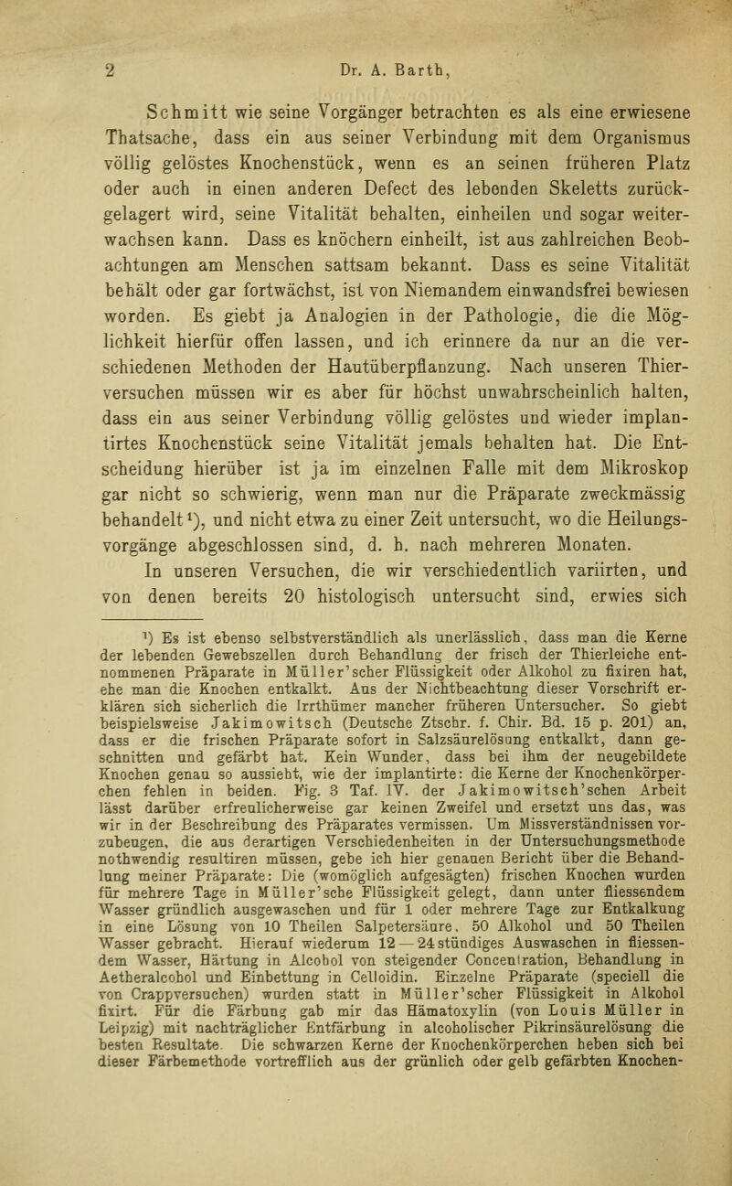 Schmitt wie seine Vorgänger betrachten es als eine erwiesene Thatsache, dass ein aus seiner Verbindung mit dem Organismus völlig gelöstes Knoehenstiick, wenn es an seinen früheren Platz oder auch in einen anderen Defect des lebenden Skeletts zurück- gelagert wird, seine Vitalität behalten, einheilen und sogar weiter- wachsen kann. Dass es knöchern einheilt, ist aus zahlreichen Beob- achtungen am Menschen sattsam bekannt. Dass es seine Vitalität behält oder gar fortwächst, ist von Niemandem einwandsfrei bewiesen worden. Es giebt ja Analogien in der Pathologie, die die Mög- lichkeit hierfür offen lassen, und ich erinnere da nur an die ver- schiedenen Methoden der Hautüberpflanzung. Nach unseren Thier- versuchen müssen wir es aber für höchst unwahrscheinlich halten, dass ein aus seiner Verbindung völlig gelöstes und wieder implan- tirtes Knochenstück seine Vitalität jemals behalten hat. Die Ent- scheidung hierüber ist ja im einzelnen Falle mit dem Mikroskop gar nicht so schwierig, wenn man nur die Präparate zweckmässig behandelt *), und nicht etwa zu einer Zeit untersucht, wo die Heilungs- vorgänge abgeschlossen sind, d. h. nach mehreren Monaten. In unseren Versuchen, die wir verschiedentlich variirten, und von denen bereits 20 histologisch untersucht sind, erwies sich n) Es ist ebenso selbstverständlich als unerlässlich, dass man die Kerne der lebenden Gewebszellen durch Behandlung der frisch der Thierleiche ent- nommenen Präparate in Müll er'scher Flüssigkeit oder Alkohol zu fixiren hat, ehe man die Knochen entkalkt. Aus der Nichtbeachtung dieser Vorschrift er- klären sich sicherlich die Irrthümer mancher früheren Untersucher. So giebt beispielsweise Jakimowitsch (Deutsche Ztschr. f. Chir. Bd. 15 p. 201) an, dass er die frischen Präparate sofort in Salzsäurelösang entkalkt, dann ge- schnitten und gefärbt hat. Kein Wunder, dass bei ihm der neugebildete Knochen genau so aussieht, wie der implantirte: die Kerne der Knochenkörper- chen fehlen in beiden. Fig. 3 Taf. IV. der Jakimowitsch'sehen Arbeit lässt darüber erfreulicherweise gar keinen Zweifel und ersetzt uns das, was wir in der Beschreibung des Präparates vermissen. Um Miss Verständnissen vor- zubeugen, die aus derartigen Verschiedenheiten in der Untersuchungsmethode nothwendig resultiren müssen, gebe ich hier genauen Bericht über die Behand- lung meiner Präparate: Die (womöglich aufgesägten) frischen Knochen wurden für mehrere Tage in Müll er'sehe Flüssigkeit gelegt, dann unter fliessendem Wasser gründlich ausgewaschen und für 1 oder mehrere Tage zur Entkalkung in eine Lösung von 10 Theilen Salpetersäure, 50 Alkohol und 50 Theilen Wasser gebracht. Hierauf wiederum 12 — 24 stündiges Auswaschen in fliessen- dem Wasser, Härtung in Alcobol von steigender Conceniration, Behandlung in Aetheralcohol und Einbettung in Celloidin. Einzelne Präparate (speciell die von Crappversuchen) wurden statt in Müller'scher Flüssigkeit in Alkohol fixirt. Für die Färbung gab mir das Hämatoxylin (von Louis Müller in Leipzig) mit nachträglicher Entfärbung in alcoholischer Pikrinsäurelösung die besten Resultate. Die schwarzen Kerne der Knochenkörperchen heben sich bei dieser Färbemethode vortrefflich aus der grünlich oder gelb gefärbten Knochen-