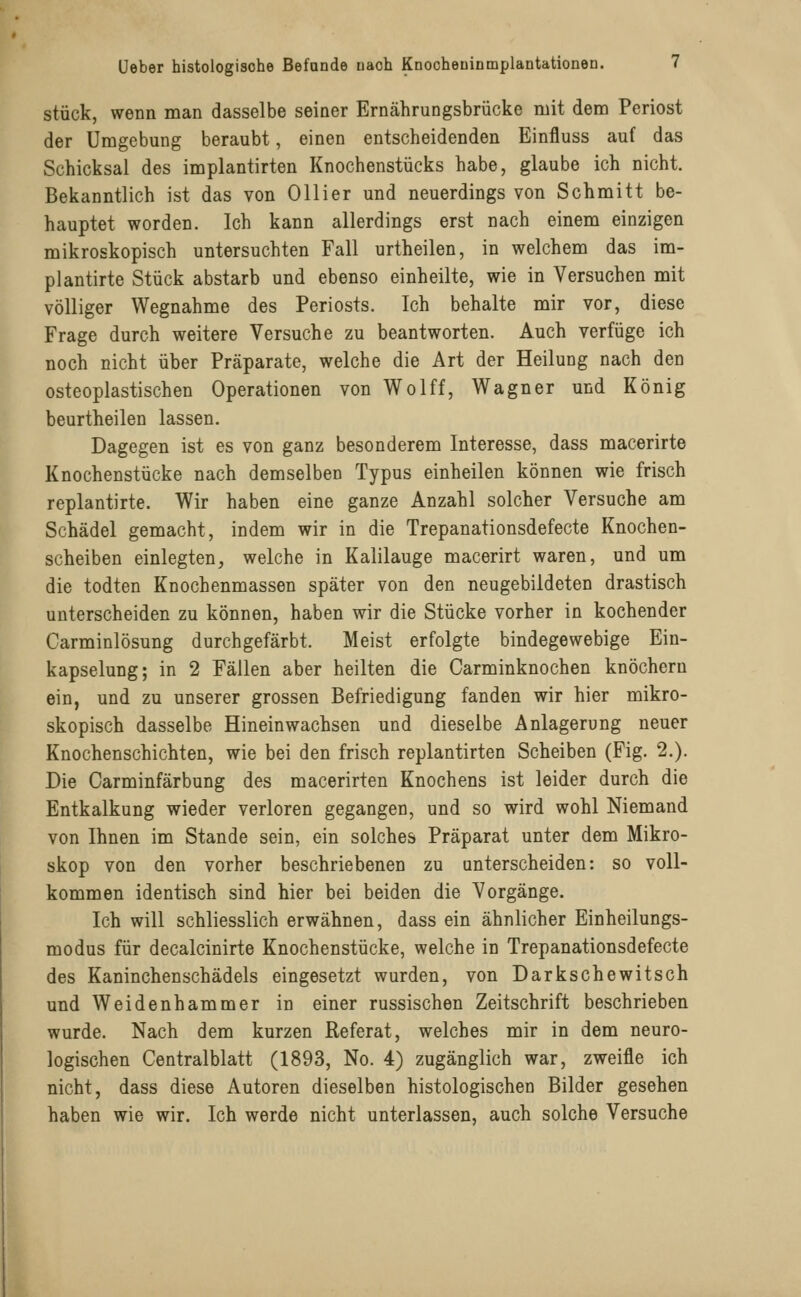 stück, wenn man dasselbe seiner Ernährungsbrücke mit dem Periost der Umgebung beraubt, einen entscheidenden Einfluss auf das Schicksal des implantirten Knochenstücks habe, glaube ich nicht. Bekanntlich ist das von Ollier und neuerdings von Schmitt be- hauptet worden. Ich kann allerdings erst nach einem einzigen mikroskopisch untersuchten Fall urtheilen, in welchem das im- plantirte Stück abstarb und ebenso einheilte, wie in Versuchen mit völliger Wegnahme des Periosts. Ich behalte mir vor, diese Frage durch weitere Versuche zu beantworten. Auch verfüge ich noch nicht über Präparate, welche die Art der Heilung nach den osteoplastischen Operationen von Wolff, Wagner und König beurtheilen lassen. Dagegen ist es von ganz besonderem Interesse, dass macerirte Knochenstücke nach demselben Typus einheilen können wie frisch replantirte. Wir haben eine ganze Anzahl solcher Versuche am Schädel gemacht, indem wir in die Trepanationsdefecte Knochen- scheiben einlegten, welche in Kalilauge macerirt waren, und um die todten Knochenmassen später von den neugebildeten drastisch unterscheiden zu können, haben wir die Stücke vorher in kochender Carminlösung durchgefärbt. Meist erfolgte bindegewebige Ein- kapselung; in 2 Fällen aber heilten die Carminknochen knöchern ein, und zu unserer grossen Befriedigung fanden wir hier mikro- skopisch dasselbe Hineinwachsen und dieselbe Anlagerung neuer Knochenschichten, wie bei den frisch replantirten Scheiben (Fig. 2.). Die Carminfärbung des macerirten Knochens ist leider durch die Entkalkung wieder verloren gegangen, und so wird wohl Niemand von Ihnen im Stande sein, ein solches Präparat unter dem Mikro- skop von den vorher beschriebenen zu unterscheiden: so voll- kommen identisch sind hier bei beiden die Vorgänge. Ich will schliesslich erwähnen, dass ein ähnlicher Einheilungs- modus für decalcinirte Knochenstücke, welche in Trepanationsdefecte des Kaninchenschädels eingesetzt wurden, von Darkschewitsch und Weidenhammer in einer russischen Zeitschrift beschrieben wurde. Nach dem kurzen Referat, welches mir in dem neuro- logischen Centralblatt (1893, No. 4) zugänglich war, zweifle ich nicht, dass diese Autoren dieselben histologischen Bilder gesehen haben wie wir. Ich werde nicht unterlassen, auch solche Versuche