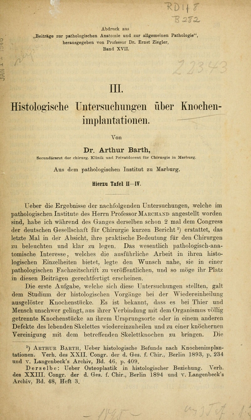 Abdruck ans „Beiträge zur pathologischen Anatomie und zur allgemeinen Pathologie, herausgegeben von Professor Dr. Ernst Ziegler, Band XVII. m. Histologische Untersucliiingeii über Knochen- iinplantationen. — Von Dr. Arthur Barth, Secundärarzt der Chirurg. Klinik und Privatdocent für Chirurgie in Marburg. Aus dem pathologischeB Institut zu Marburg. Hierzu Tafel II-IV. Heber die Ergebnisse der nachfolgenden Untersuchungen, welche im pathologischen Institute des Herrn Professor Maechand angestellt worden sind, habe ich während des Ganges derselben schon 2 mal dem Congress der deutschen Gesellschaft für Chirurgie kurzen Bericht ^) erstattet, das letzte Mal in der Absicht, ihre praktische Bedeutung für den Chirurgen zu beleuchten und klar zu legen. Das wesentlich pathologisch-ana- tomische Interesse, welches die ausführliche Arbeit in ihren liisto- logischen Einzelheiten bietet, legte den Wunsch nahe, sie in einer pathologischen Fachzeitschrift zu veröffentlichen, und so möge ihr Platz in diesen Beiträgen gerechtfertigt erscheinen. Die erste Aufgabe, welche sich diese Untersuchungen stellten, galt dem Studium der histologischen Vorgänge bei der Wiedereinheilung ausgelöster Knochenstücke. Es ist bekannt, dass es bei Thier und Mensch unschwer gelingt, aus ihrer Verbindung mit dem Organismus völlig getrennte Knochenstücke an ihrem Urspruugsorte oder in einem anderen Defekte des lebenden Skelettes wiedereinzuheilen und zu einer knöchernen Vereinigung mit dem betreffenden Skelettknochen zu bringen. Die ^) Arthur Barth, lieber histologische Befunde nach Knochenimplan- tationen. Verh. des XXII. Congr. der d. Ges. f. Chir., Berlin 1893, p. 234 und V. Langenbeck's Archiv, Bd. 46, p. 409. Derselbe: Ueber Osteoplastik in histologischer Beziehung. Verh. des XXIII. Congr. der d. Ges. f. Chir., Berlin 1894 und Y. Langenbeck's Archiv, Bd. 48, Heft 3.