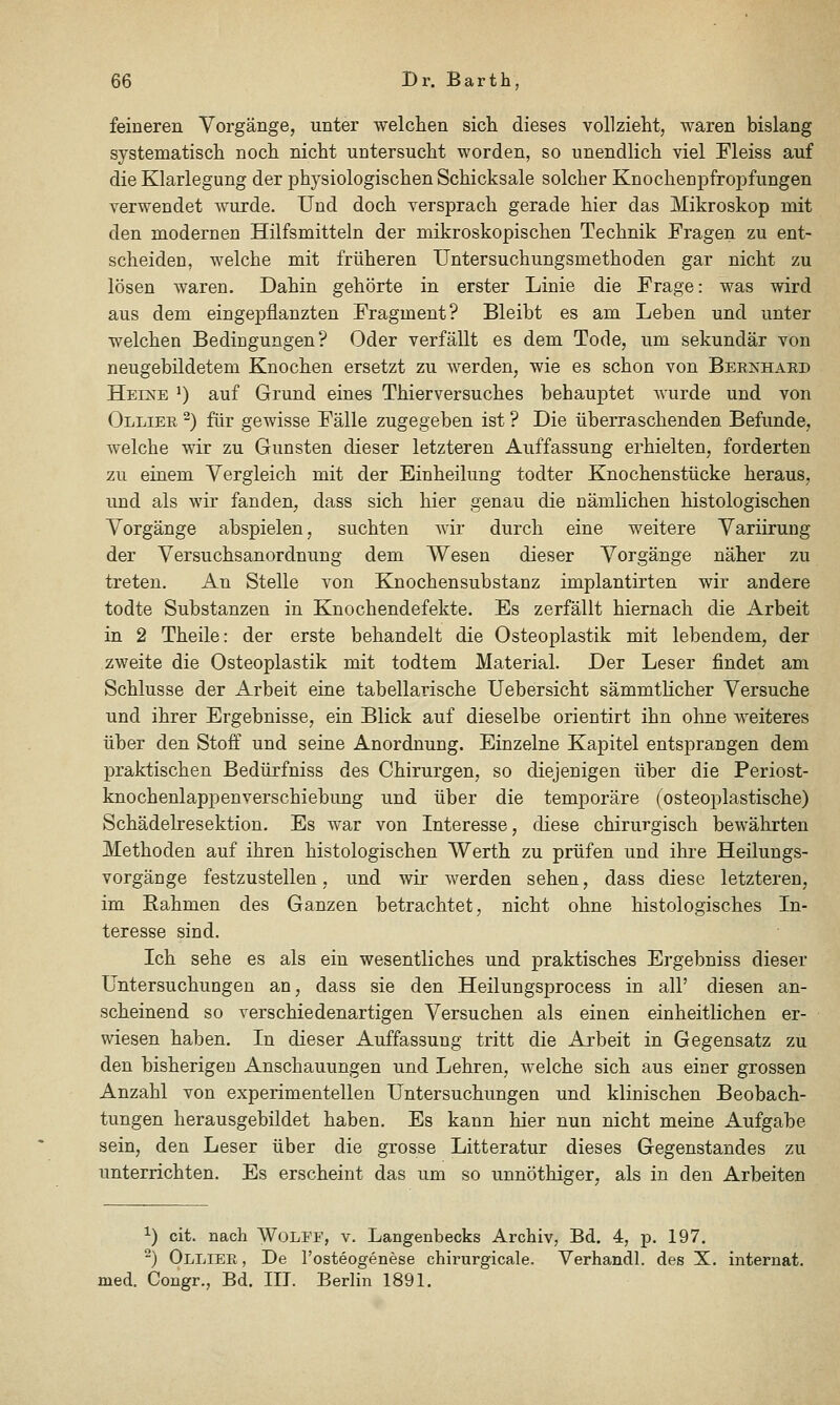 feineren Vorgänge, unter welchen sich dieses vollzieht, waren bislang systematisch noch nicht untersucht worden, so unendlich viel Fleiss auf die Klarlegung der physiologischen Schicksale solcher Knochenpfroi)fungen verwendet wurde. Und doch versprach gerade hier das Mikroskop mit den modernen Hilfsmitteln der mikroskopischen Technik Fragen zu ent- scheiden, welche mit früheren Untersuchungsmethoden gar nicht zu lösen waren. Dahin gehörte in erster Linie die Frage: was wird aus dem eingepflanzten Fragment? Bleibt es am Leben und unter welchen Bedingungen? Oder verfällt es dem Tode, um sekundär von neugebildetem Knochen ersetzt zu werden, wie es schon von Bernhard Heine ') auf Grund eines Thierversuches behauptet wurde und von Ollier ^) für gewisse Fälle zugegeben ist ? Die überraschenden Befunde, welche wir zu Gunsten dieser letzteren Auffassung erhielten, forderten TAX einem Vergleich mit der Einheilung todter Knochenstücke heraus, und als wir fanden, dass sich hier genau die nämlichen histologischen Vorgänge abspielen, suchten wir durch eine weitere Variirung der Versuchsanordnung dem Wesen dieser Vorgänge näher zu treten. An Stelle von KJnochensubstanz implantirten wir andere todte Substanzen in Knochendefekte. Es zerfällt hiemach die Arbeit in 2 Theile: der erste behandelt die Osteoplastik mit lebendem, der zweite die Osteoplastik mit todtem Material. Der Leser findet am Schlüsse der Arbeit eine tabellarische Uebersicht sämmtlicher Versuche und ihrer Ergebnisse, ein Blick auf dieselbe orientirt ihn ohne weiteres über den Stoff und seine Anordnung. Einzelne Kapitel entsprangen dem praktischen Bedürfniss des Chirurgen, so diejenigen über die Periost- knochenlappenverschiebung und über die temporäre (osteoplastische) Schädelresektion. Es war von Interesse, diese chirurgisch bewährten Methoden auf ihren histologischen Werth zu prüfen und ihre Heilungs- vorgänge festzustellen, und wir werden sehen, dass diese letzteren, im Rahmen des Ganzen betrachtet, nicht ohne histologisches In- teresse sind. Ich sehe es als ein wesentliches und praktisches Ergebniss dieser Untersuchungen an, dass sie den Heilungsprocess in all' diesen an- scheinend so verschiedenartigen Versuchen als einen einheitlichen er- wiesen haben. In dieser Auffassung tritt die Arbeit in Gegensatz zu den bisherigen Anschauungen und Lehren, welche sich aus einer grossen Anzahl von experimentellen Untersuchungen und klinischen Beobach- tungen herausgebildet haben. Es kann hier nun nicht meine Aufgabe sein, den Leser über die grosse Litteratur dieses Gegenstandes zu unterrichten. Es erscheint das um so unnöthiger, als in den Arbeiten ^) cit. nach WoLFF, v. Langenbecks Archiv, Bd. 4, p. 197. -) Ollier , De l'osteogenese chirurgicale. Verhandl. des X. Internat, med. Congr., Bd. III. Berlin 1891.