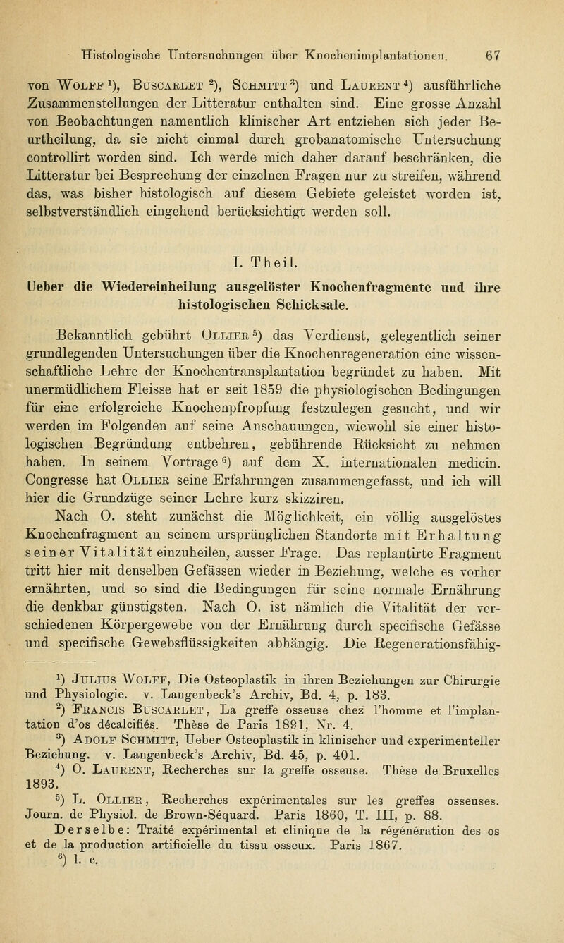 von WoLFP 1), BuscAELET ^), SCHMITT ^) Und Laüeent *) ausführliche Zusammenstellungen der Litteratur enthalten sind. Eine grosse Anzahl von Beobachtungen namentlich klinischer Art entziehen sich jeder Be- urtheilung, da sie nicht einmal durch grobanatomische Untersuchung controllirt worden sind. Ich werde mich daher darauf beschränken, die Litteratur bei Besprechung der einzelnen Fragen nur zu streifen, während das, was bisher histologisch auf diesem Gebiete geleistet worden ist, selbstverständlich eingehend berücksichtigt werden soll. I. Theil. lieber die Wiedereinheilung ausgelöster Knochenfragmente und ihre histologischen Schicksale. Bekanntlich gebührt Olliee '^) das Verdienst, gelegentlich seiner grundlegenden Untersuchungen über die Knochenregeneration eine wissen- schaftliche Lehre der Knochentransplantation begründet zu haben. Mit unermüdlichem Fleisse hat er seit 1859 die physiologischen Bedingungen für eine erfolgreiche Knochenpfropfung festzulegen gesucht, und wir werden im Folgenden auf seine Anschauungen, wiewohl sie einer histo- logischen Begründung entbehren, gebührende Rücksicht zu nehmen haben. In seinem Vortrage ß) auf dem X. internationalen medicin. Congresse hat Olliee seine Erfahrungen zusammengefasst, und ich will hier die Grundzüge seiner Lehre kurz skizziren. Nach O. steht zunächst die Möglichkeit, ein völlig ausgelöstes Knochenfragment an seinem ursprünglichen Standorte mit Erhaltung seinerVitalität einzuheilen, ausser Frage. Das replantirte Fragment tritt hier mit denselben Gefässen wieder in Beziehung, welche es vorher ernährten, und so sind die Bedingungen für seine normale Ernährung die denkbar günstigsten. Nach 0. ist nämlich die Vitalität der ver- schiedenen Körpergewebe von der Ernährung durch specifische Gefässe und specifische Gewebsflüssigkeiten abhängig. Die Regenerationsfähig- ^) Julius Wolpf, Die Osteoplastik in ihren Beziehungen zur Chirurgie und Physiologie, v. Langenbeck's Archiv, Bd. 4, p. 183. -) Feancis Buscaelet, La greffe osseuse chez rhomme et l'implan- tation d'os decaicifies. These de Paris 1891, Nr. 4. '^) Adolf Schmitt, Ueber Osteoplastik in klinischer und experimenteller Beziehung, v. Langenbeck's Archiv, Bd. 45, p. 401. *) 0. Laüeent, Becherches sur la greffe osseuse. These de Bruxelles 1893. ^) L. Olliee , Becherches experimentales sur les greffes osseuses. Journ. de Physiol. de Brown-Sequard. Paris 1860, T. III, p. 88. Derselbe: Traite experimental et clinique de la regeneration des os et de la production artificielle du tissu osseux. Paris 1867. «) 1. c.