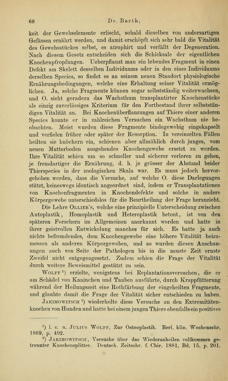 keit der Gewebselemente erlisclit, sobald dieselben von andersartigen Gefässen ernährt werden, und damit erschöpft sich sehr bald die Vitalität des Gewebsstückes selbst, es atrophirt und verfällt der Degeneration. Nach diesem Gesetz entscheiden sich die Schicksale der eigentlichen Knochenpfropfungen. Ueberpflanzt man ein lebendes Fragment in einen Defekt am Skelett desselben Individuums oder in den eines Individuums derselben Species, so findet es an seinem neuen Standort physiologische Ernährungsbedingungen, welche eine Erhaltung seiner Vitalität ermög- lichen. Ja, solche Fragmente können sogar selbstständig weiterwachsen, und 0. sieht geradezu das Wachsthum transplantirter Knochenstücke als einzig zuverlässiges Kriterium für den Fortbestand ihrer selbststän- digen Vitalität an. Bei Knochenüberflanzungen auf Thiere einer anderen Species konnte er in zahlreichen Versuchen ein Wachsthum nie be- obachten. Meist wurden diese Fragmente bindegewebig eingekapselt und verfielen früher oder später der Resorption. In vereinzelten Fällen heilten sie knöchern ein, schienen aber allmählich durch junges, vom neuen Mutterboden ausgehendes Knochengewebe ersetzt zu werden. Ihre Vitalität schien um so schneller und sicherer verloren zu gehen, je fremdartiger die Ernährung, d. h. je grösser der Abstand beider Thierspecies in der zoologischen Skala war. Es muss jedoch hervor- gehoben werden, dass die Versuche, auf welche 0. diese Darlegungen stützt, keineswegs identisch angeordnet sind, indem er Transplantationen von Knochenfragmenten in Knochendefekte und solche in andere Körpergewebe unterschiedslos für die Beurtheilung der Frage heranzieht. Die Lehre Ollier's, welche eine prinzipielle Unterscheidung zwischen Autoplastik, Homoplastik und Heteroplastik betont, ist von den späteren Forschern im Allgemeinen anerkannt worden und hatte in ihrer geistvollen Entwickelung manches für sich. Es hatte ja auch nichts befremdendes, dem Knochengewebe eine höhere Vitalität beizu- messen als anderen Körpergeweben, und so wurden diesen Anschau- ungen auch von Seite der Pathologen bis in die neuste Zeit ernste Zweifel nicht entgegengesetzt. Zudem schien die Frage der Vitalität durch weitere Beweismittel gestützt zu sein. WoLFF ^) erzielte, wenigstens bei Replantationsversuchen, die er am Schädel von Kaninchen und Tauben ausführte, durch Krappfütterung während der Heilungszeit eine Rothfärbung der eingeheilten Fragmente, und glaubte damit die Frage der Vitalität sicher entschieden zu haben. Jakimowitsch -) wiederholte diese Versuche an den Extremitäten- knochen von Hunden und hatte bei einem jungen Thiere ebenfalls ein positives ^) 1. c. u. Julius Wolfp, Zur Osteoplastik. Berl. klin. Wochenschr. 1869, p. 492. ^) JakimOWITSCH , Versuche über das Wiederanheilen vollkommen ge- trennter Knochensplitter. Deutsch. Zeitschr. f. Chir. 1881, Bd. 15, p. 201.