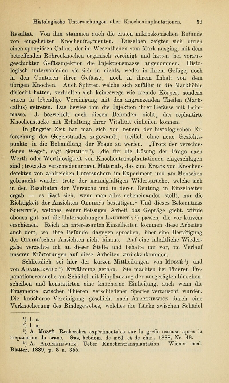 Resultat. Von ihm stammen auch die ersten mikroskopischen Befunde von eingeheilten Knochen fragmenten. Dieselben zeigten sich durch einen spongiösen Callus, der im Wesentlichen vom Mark ausging, mit dem betreffenden Röhrenknochen organisch vereinigt und hatten bei voraus- geschickter Grefässinjektion die Injektionsmasse angenommen. Histo- logisch unterschieden sie sich in nichts, weder in ihrem Gefüge, noch in den Conturen ihrer Gefässe, noch in ihrem Inhalt von dem übrigen Knochen. Auch Splitter, welche sich zufälKg in die Markhöhle dislocirt hatten, verhielten sich keineswegs wie fremde Körper, sondern waren in lebendige Vereinigung mit den angrenzenden Theilen (Mark- callus) getreten. Das bewies ihm die Injektion ihrer Gefässe mit Leim- masse. J. bezweifelt nach diesen Befunden nicht, das replantirte Knochenstücke mit Erhaltung ihrer Vitalität einheilen können. In jüngster Zeit hat man sich von neuem der histologischen Er- forschung des Gegenstandes zugewandt, freilich ohne neue Gesichts- punkte in die Behandlung der Frage zu werfen. „Trotz der verschie- denen Wege^^, sagt Schmitt ^), „die für die Lösung der Frage nach Werth oder Werthlosigkeit von Knochentransplantationen eingeschlagen sind; trotz^des verschiedenartigen Materials, das zum Ersatz von Knochen- defekten von zahlreichen Untersuchern im Experiment und am Menschen gebraucht wurde; trotz der mannigfaltigen Widersprüche, welche sich in den Resultaten der Versuche und in deren Deutung in Einzelheiten ergab — es lässt sich, wenn man alles nebeneinander stellt, nur die Richtigkeit der Ansichten Ollier's bestätigen. Und dieses Bekenntniss Schmitt's, welches seiner fleissigen Arbeit das Gepräge giebt, würde ebenso gut auf die Untersuchungen Laurent's ^) passen, die vor kurzem erschienen. Reich an interessanten Einzelheiten kommen diese Arbeiten auch dort, wo ihre Befunde dagegen sprechen, über eine Bestätigung der OLLiEE'schen Ansichten nicht hinaus. Auf eine inhaltliche Wieder- gabe verzichte ich an dieser Stelle und behalte mir vor, im Verlauf unserer Erörterungen auf diese Arbeiten zurückzukommen. Schliesslich sei hier der kurzen Mittheilungen von MOSSE ^) und von Adamkiewicz *) Erwähnung gethan. Sie machten bei Thieren Tre- panationsversuche am Schädel mit Einpflanzung der ausgesägten Knochen- scheiben und konstatirten eine knöcherne Einheilung, auch wenn die Fragmente zwischen Thieren verschiedener Species vertauscht wurden. Die knöcherne Vereinigung geschieht nach Adamkiewicz durch eine Verknöcherung des Bindegewebes, welches die Lücke zwischen Schädel 1) 1. c. 2) 1. c. 3) A. MoSSE, Recherches experimentales sur la greffe osseuse apres la trepanation du crane. Gaz. hebdom. de med. et de chir., 1888, Nr. 48. *) A. Adamkiewicz , Ueber Knochentransplantation. Wiener med. Blätter, 1889, p. 3 u. 355.