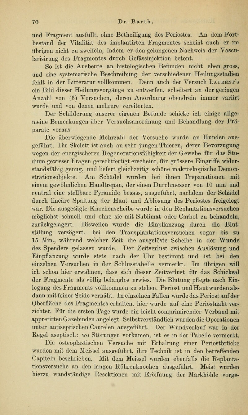 und Fragment ausfüllt, ohne Betheiligung des Periostes. An dem Fort- bestand der Vitalität des implantirten Fragmentes scheint auch er im übrigen nicht zu zweifeln, indem er den gelungenen Nachweis der Vascu- larisirung des Fragmentes durch Gefässinjektion betont. So ist die Ausbeute an histologischen Befunden nicht eben gross, und eine systematische Beschreibung der verschiedenen Heilungsstadien fehlt in der Litteratur vollkommen. Denn auch der Versuch Laueent's ein Bild dieser Heilungsvorgänge zu entwerfen, scheitert an der geringen Anzahl von (6) Versuchen, deren Anordnung obendrein immer variirt wurde und von denen mehrere vereiterten. Der Schilderung unserer eigenen Befunde schicke ich einige allge- meine Bemerkungen über Versuchsanordnung und Behandlung der Prä- parate voraus. Die überwiegende Mehrzahl der Versuche wurde an Hunden aus- geführt. Ihr Skelett ist auch an sehr jungen Thieren, deren Bevorzugung wegen der energischeren Begenerationsfähigkeit der Gewebe für das Stu- dium gewisser Fragen gerechtfertigt erscheint, für grössere Eingriffe wider- standsfähig genug, und liefert gleichzeitig schöne makroskopische Demon- strationsobjekte. Am Schädel wurden bei ihnen Trepanationen mit einem gewöhnlichen Handtrepan, der einen Durchmesser von 10 mm und central eine stellbare Pyramide besass, ausgeführt, nachdem der Schädel durch lineare Spaltung der Haut und Ablösung des Periostes freigelegt war. Die ausgesägte Knochenscheibe wurde in den Beplantationsversuchen möglichst schnell und ohne sie mit Sublimat oder Carbol zu behandeln, zurückgelagert. Bisweilen wurde die Einpflanzung durch die Blut- stillung verzögert, bei den Transplantationsversuchen sogar bis zu 15 Min., während welcher Zeit die ausgelöste Scheibe in der Wunde des Spenders gelassen wurde. Der Zeitverlust zwischen Auslösung und Einpflanzung wurde stets nach der Uhr bestimmt und ist bei den einzelnen Versuchen in der Schlusstabelle vermerkt. Im übrigen will ich schon hier erwähnen, dass sich dieser Zeitverlust für das Schicksal der Fragmente als völlig belanglos erwies. Die Blutung pflegte nach Ein- legung des Fragments vollkommen zu stehen. Periost und Haut wurden als- dann mit feiner Seide vernäht. In einzelnen Fällen wurde das Periost auf der Oberfläche des Fragmentes erhalten, hier wurde auf eine Periostnaht ver- zichtet. Für die ersten Tage wurde ein leicht comprimirender Verband mit appretirten Gazebinden angelegt. Selbstverständlich wurden die Operationen unter antiseptischen Cautelen ausgeführt. Der Wundverlauf war in der Pegel aseptisch; wo Störungen vorkamen, ist es in der Tabelle vermerkt. Die osteoplastischen Versuche mit Erhaltung einer Periostbrücke wurden mit dem Meissel ausgeführt, ihre Technik ist in den betreffenden Capiteln beschrieben. Mit dem Meissel wurden ebenfalls die Eeplanta- tionsversuche an den langen Röhrenknochen ausgeführt. Meist wurden hierzu wandständige Resektionen mit Eröffnung der Markhöhle vorge-