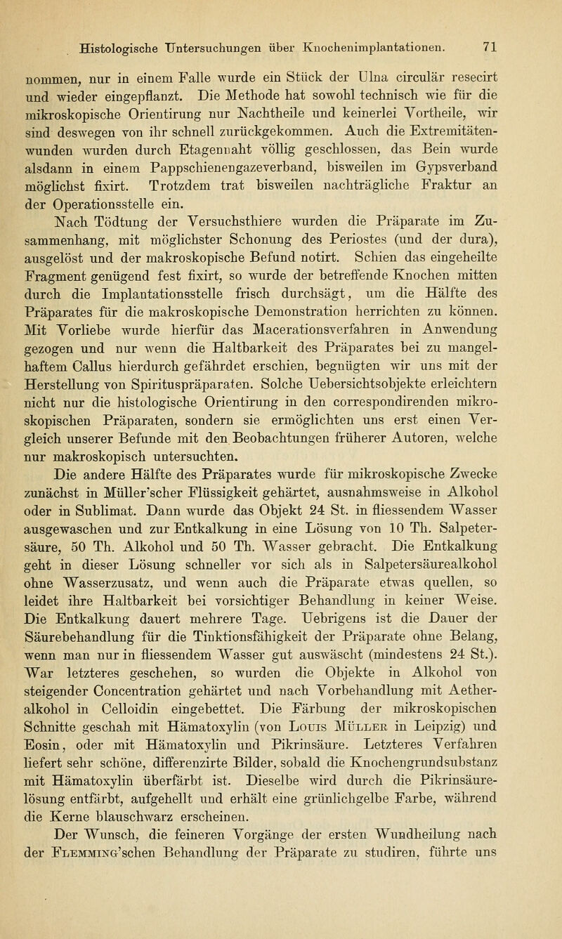 nommen, nur in einem Falle wurde ein Stück der Ulna circulär resecirt und wieder eingepflanzt. Die Methode hat sowohl technisch wie für die mikroskopische Orientirung nur Nachtheile und keinerlei Vortheile, wir sind deswegen von ihr schnell zurückgekommen. Auch die Extremitäten- wunden wnrden durch Etagenuaht völlig geschlossen, das Bein wurde alsdann in einem Pappschienengazeverband, bisweilen im Gypsverband möglichst fixirt. Trotzdem trat bisweilen nachträgliche Fraktur an der Operationsstelle ein. Nach Tödtung der Versuchsthiere wurden die Präparate im Zu- sammenhang, mit möglichster Schonung des Periostes (und der dura), ausgelöst und der makroskopische Befund notirt. Schien das eingeheilte Fragment genügend fest fixirt, so wurde der betreffende Knochen mitten durch die Implantationsstelle frisch durchsägt, um die Hälfte des Präparates für die makroskopische Demonstration herrichten zu können. Mit Vorliebe wurde hierfür das Macerationsverfahren in Anwendung gezogen und nur wenn die Haltbarkeit des Präparates bei zu mangel- haftem Callus hierdurch gefährdet erschien, begnügten wir uns mit der Herstellung von Spirituspräparaten. Solche Uebersichtsobjekte erleichtern nicht nur die histologische Orientirung in den correspondirenden mikro- skopischen Präparaten, sondern sie ermöglichten uns erst einen Ver- gleich unserer Befunde mit den Beobachtungen früherer Autoren, welche nur makroskopisch untersuchten. Die andere Hälfte des Präparates wurde für mikroskopische Zwecke zunächst in Müller'scher Flüssigkeit gehärtet, ausnahmsweise in Alkohol oder in Sublimat. Dann wurde das Objekt 24 St. in fliessendem Wasser ausgewaschen und zur Entkalkung in eine Lösung von 10 Th. Salpeter- säure, 50 Th. Alkohol und 50 Th. Wasser gebracht. Die Entkalkung geht in dieser Lösung schneller vor sich als in Salpetersäurealkohol ohne Wasserzusatz, und wenn auch die Präparate etw^as quellen, so leidet ihre Haltbarkeit bei vorsichtiger Behandlung in keiner Weise. Die Entkalkung dauert mehrere Tage. Uebrigens ist die Dauer der Säurebehandlung für die Tinktionsfähigkeit der Präparate ohne Belang, wenn man nur in fliessendem Wasser gut auswäscht (mindestens 24 St.). War letzteres geschehen, so wurden die Objekte in Alkohol von steigender Concentration gehärtet und nach Vorbehandlung mit Aether- alkohol in Celloidin eingebettet. Die Färbung der mikroskopischen Schnitte geschah mit Hämatoxylin (von Louis Müllee in Leipzig) und Eosin, oder mit Hämatoxylin und Pikrinsäure. Letzteres Verfahren liefert sehr schöne, differenzirte Bilder, sobald die Knochengrundsubstanz mit Hämatoxylin überfärbt ist. Dieselbe wird durch die Pikrinsäure- lösung entfärbt, aufgehellt und erhält eine grünlichgelbe Farbe, während die Kerne blauschwarz erscheinen. Der Wunsch, die feineren Vorgänge der ersten Wundheilung nach der Flemming'sehen Behandlung der Präparate zu studiren, führte uns