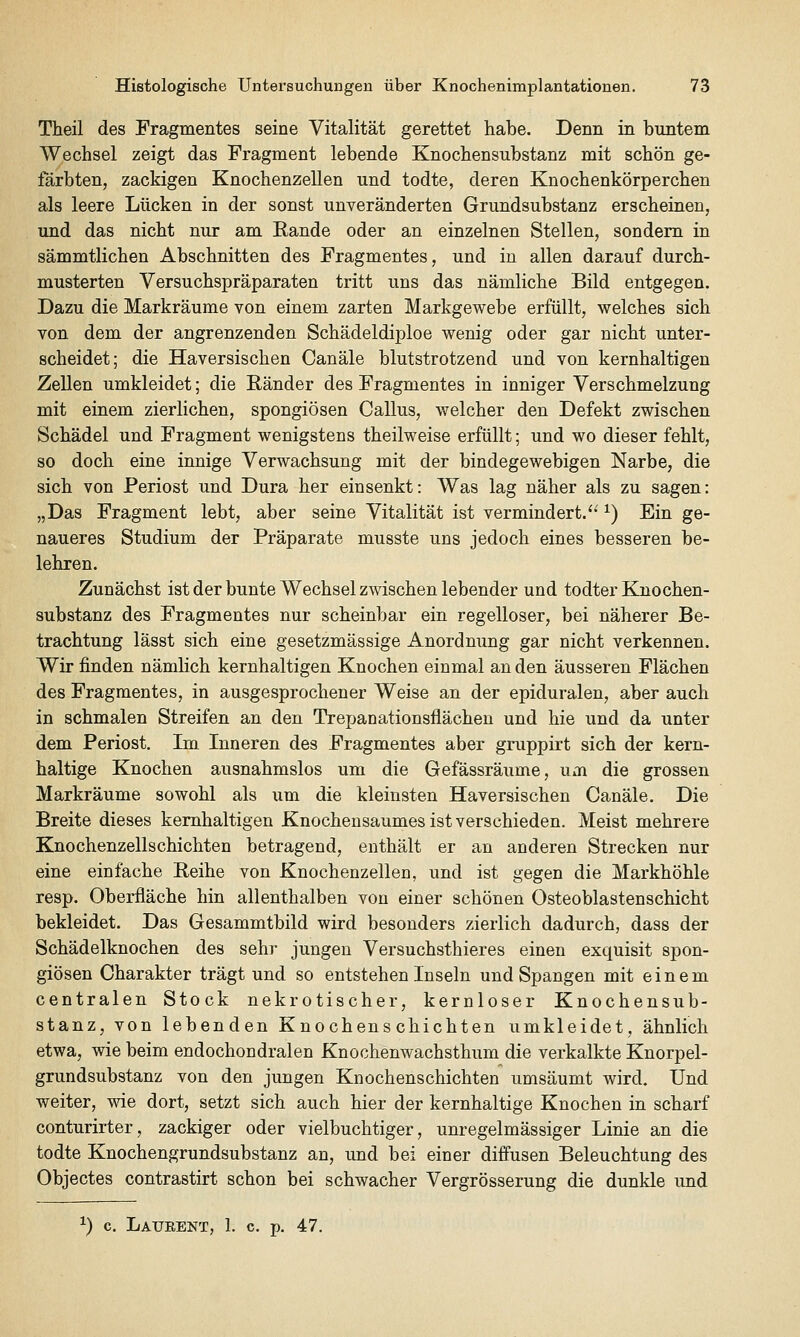 Theil des Fragmentes seine Vitalität gerettet habe. Denn in buntem Wechsel zeigt das Fragment lebende Knochensubstanz mit schön ge- färbten, zackigen Knochenzellen und todte, deren Knochenkörperchen als leere Lücken in der sonst unveränderten Grundsubstanz erscheinen, und das nicht nur am Rande oder an einzelnen Stellen, sondern in sämmtlichen Abschnitten des Fragmentes, und in allen darauf durch- musterten Yersuchspräparaten tritt uns das nämliche Bild entgegen. Dazu die Markräume von einem zarten Markgewebe erfüllt, welches sich von dem der angrenzenden Schädeldiploe wenig oder gar nicht unter- scheidet; die Haversischen Canäle blutstrotzend und von kernhaltigen Zellen umkleidet; die Ränder des Fragmentes in inniger Verschmelzung mit einem zierlichen, spongiösen Callus, welcher den Defekt zwischen Schädel und Fragment wenigstens theilweise erfüllt; und wo dieser fehlt, so doch eine innige Verwachsung mit der bindegewebigen Narbe, die sich von Periost und Dura her einsenkt: Was lag näher als zu sagen: „Das Fragment lebt, aber seine Vitalität ist vermindert.'^ ^) Ein ge- naueres Studium der Präparate musste uns jedoch eines besseren be- lehren. Zunächst ist der bunte Wechsel zwischen lebender und todter Knochen- substanz des Fragmentes nur scheinbar ein regelloser, bei näherer Be- trachtung lässt sich eine gesetzmässige Anordnung gar nicht verkennen. Wir finden nämHch kernhaltigen Knochen einmal an den äusseren Flächen des Fragmentes, in ausgesprochener Weise an der epiduralen, aber auch in schmalen Streifen an den Trepanationsflächen und hie und da unter dem Periost. Im Inneren des Fragmentes aber gruppirt sich der kern- haltige Knochen ausnahmslos um die Gefässräume, um die grossen Markräume sowohl als um die kleinsten Haversischen Canäle. Die Breite dieses kernhaltigen Knochensaumes ist verschieden. Meist mehrere Knochenzellschichten betragend, enthält er an anderen Strecken nur eine einfache Reihe von Knochenzellea, und ist gegen die Markhöhle resp. Oberfläche hin allenthalben von einer schönen Osteoblastenschicht bekleidet. Das Gesammtbild wird besonders zierlich dadurch, dass der Schädelknochen des sehr jungen Versuchsthieres einen exquisit spon- giösen Charakter trägt und so entstehen Inseln und Spangen mit einem centralen Stock nekrotischer, kernloser Knochensub- stanz, von lebenden Knochenschichten umkleidet, ähnlich etwa, wie beim endochondralen Knochenwachsthum die verkalkte Knorpel- grundsubstanz von den jungen Knochenschichten umsäumt wird. Und weiter, wie dort, setzt sich auch hier der kernhaltige Knochen in scharf conturirter, zackiger oder vielbuchtiger, unregelmässiger Linie an die todte Knochengrundsubstanz an, und bei einer diffusen Beleuchtung des Objectes contrastirt schon bei schwacher Vergrösserung die dunkle und ^) c. Laurent, 1. c. p. 47.