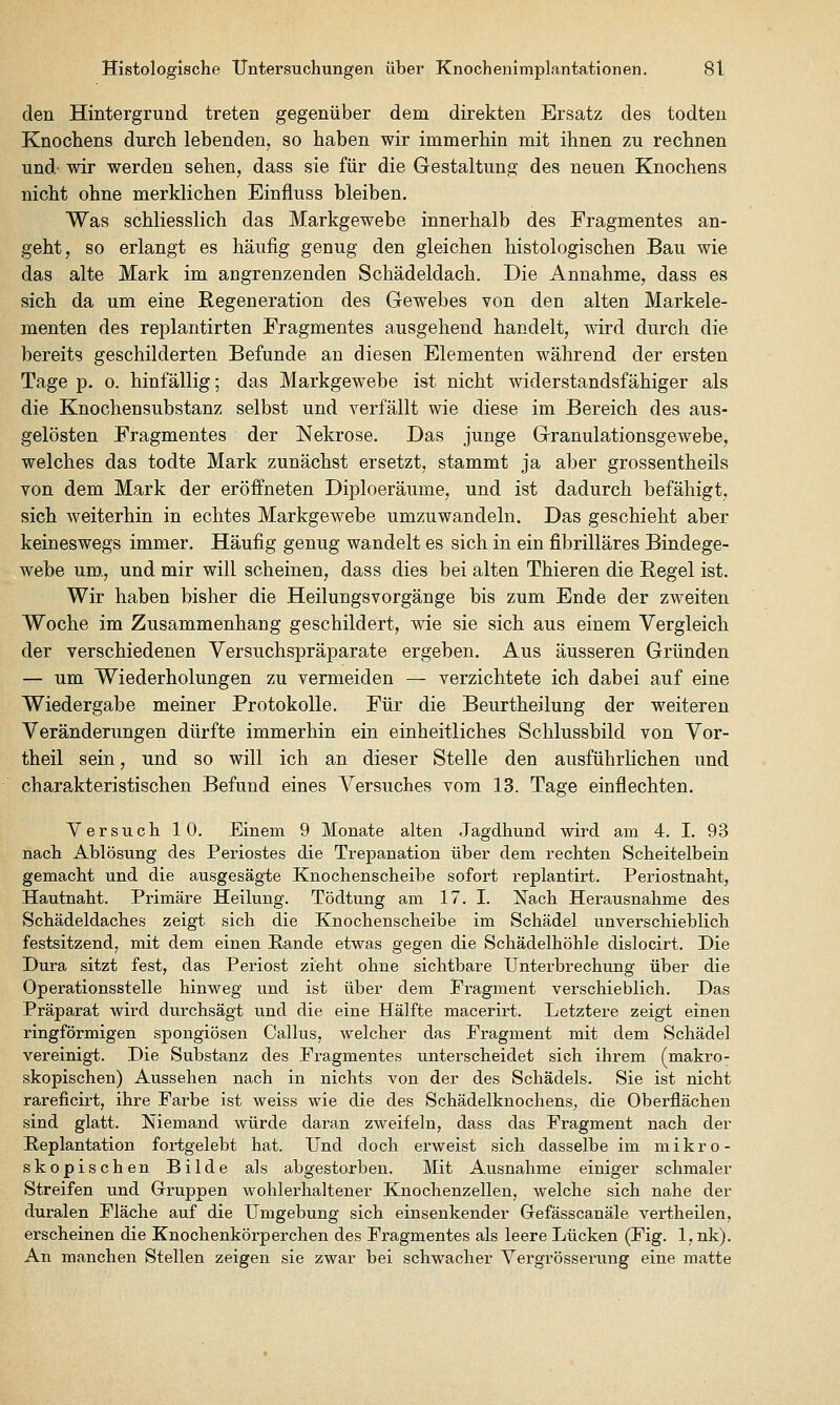 den Hintergrund treten gegenüber dem direkten Ersatz des todten Knocbens durch lebenden, so haben wir immerhin mit ihnen zu rechnen und- wir werden sehen, dass sie für die Gestaltung des neuen Knochens nicht ohne merklichen Einfluss bleiben. Was schliesslich das Markgewebe innerhalb des Fragmentes an- geht, so erlangt es häufig genug den gleichen histologischen Bau wie das alte Mark im angrenzenden Schädeldach. Die Annahme, dass es sich da um eine Regeneration des Gewebes von den alten Markele- menten des replantirten Fragmentes ausgehend handelt, wird durch die bereits geschilderten Befunde an diesen Elementen während der ersten Tage p. 0. hinfällig; das Markgewebe ist nicht widerstandsfähiger als die Knochensubstanz selbst und verfällt wie diese im Bereich des aus- gelösten Fragmentes der Nekrose. Das junge Granulationsgewebe, welches das todte Mark zunächst ersetzt, stammt ja aber grossentheils von dem Mark der eröffneten Diploeräume, und ist dadurch befähigt, sich weiterhin in echtes Markgewebe umzuwandeln. Das geschieht aber keineswegs immer. Häufig genug wandelt es sich in ein fibrilläres Bindege- webe um., und mir will scheinen, dass dies bei alten Thieren die Regel ist. Wir haben bisher die Heilungsvorgänge bis zum Ende der zweiten Woche im Zusammenhang geschildert, wie sie sich aus einem Vergleich der verschiedenen Versuchspräparate ergeben. Aus äusseren Gründen — um Wiederholungen zu vermeiden — verzichtete ich dabei auf eine Wiedergabe meiner Protokolle. Für die Beurtheilung der weiteren Veränderungen dürfte immerhin ein einheitliches Schlussbild von Vor- theil sein, und so will ich an dieser Stelle den ausführlichen und chara,kteristischen Befund eines Versuches vom 13. Tage einflechten. Versuch 10. Einem 9 Monate alten .Jagdhund wird am 4. I. 93 nach Ablösung des Periostes die Trepanation über dem rechten Scheitelbein gemacht und die ausgesägte Knochenscheibe sofort replantirt. Periostnaht, Hautnaht. Primäre Heilung. Tödtung am 17. I. Nach Herausnahme des Schädeldaches zeigt sich die Knochenscheibe im Schädel unverschieblich festsitzend, mit dem einen Pande etwas gegen die Schädelhöhle dislocirt. Die Dura sitzt fest, das Periost zieht ohne sichtbare Unterbrechung über die Operationsstelle hinweg und ist über dem Fragment verschieblich. Das Präparat wird durchsägt und die eine Hälfte macerirt. Letztere zeigt einen ringförmigen spongiösen Callus, welcher das Fragment mit dem Schädel vereinigt. Die Substanz des Fragmentes unterscheidet sich ihrem (makro- skopischen) Aussehen nach in nichts von der des Schädels. Sie ist nicht rareficirt, ihre Farbe ist weiss wie die des SchädelknochenS;, die Oberflächen sind glatt. Niemand würde daran zweifeln, dass das Fragment nach der Peplantation fortgelebt hat. Und doch erweist sich dasselbe im mikro- skopischen Bilde als abgestorben. Mit Ausnahme einiger schmaler Streifen und Grruppen wohlerhaltener Knochenzellen, welche sich nahe der duralen Fläche auf die Umgebung sich einsenkender Gefässcanäle vertheilen, erscheinen die Knochenkörperchen des Fragmentes als leere Lücken (Fig. 1, nk). An manchen Stellen zeigen sie zwar bei schwacher Vergrösserung eine matte