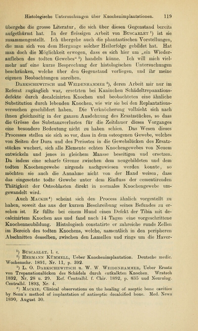 übergehe die grosse Literatur, die sich über diesen Gegenstand bereits aufgethürmt hat. In der fleissigen ii^rbeit von Buscaelet ^) ist sie zusammengestellt. Ich übergehe auch die phantastischen Vorstellungen, die man sich von dem Hergange solcher Heilerfolge gebildet hat. Hat man doch die Möglichkeit erwogen, dass es sich hier um „ein Wieder- aufleben des todten Gewebes -) handeln könne. Ich will mich viel- mehr auf eine kurze Besprechung der histologischen Untersuchungen beschränken, welche über den Gegenstand vorliegen, und ihr meine eigenen Beobachtungen anreihen. Daekschewitsch und Weidenhammee ^), deren Arbeit mir nur im Referat zugänglich war, ersetzten bei Kaninchen Schädeltrepanations- defekte durch decalcinirten Knochen und beobachteten eine ähnliche Substitution durch lebenden Knochen, wie wir sie bei den Heplantations- versuchen geschildert haben. Die Verknöcherung vollzieht sich nach ihnen gleichzeitig in der ganzen Ausdehnung des Ersatzstückes, so dass die Grösse des Substanzverlustes für die Zeitdauer dieses Vorganges eine besondere Bedeutung nicht zu haben schien. Das Wesen dieses Processes stellen sie sich so vor, dass in dem osteogenen Gewebe, welches von Seiten der Dura und des Periostes in die Gewebslücken des Ersatz- stückes wuchert, sich alle Elemente echten Knochengewebes von Neuem entwickeln und jenes in gleichem Maasse beseitigen und ersetzen. Da indess eine scharfe Grenze zwischen dem neugebildeten und dem todten Knochengewebe nirgends nachgewiesen werden konnte, so möchten sie auch die Annahme nicht von der Hand weisen, dass das eingesetzte todte Gewebe unter dem Einfluss der cementirenden Thätigkeit der Osteoblasten direkt in normales Knochengewebe um- gewandelt wird. Auch Mackie*) scheint sich den Process ähnlich vorgestellt zu haben, soweit das aus der kurzen Beschreibung seines Befundes zu er- sehen ist. Er füllte bei einem Hund einen Defekt der Tibia mit de- calcinirtem Knochen aus und fand nach 14 Tagen eine vorgeschrittene Knochenneubildung. Histologisch constatirte er zahreiche runde Zellen im Bereich des todten Knochens, welche, namentlich in den peripheren Abschnitten desselben, zwischen den Lamellen und rings um die Haver- ^) Buscaelet, 1. c ■^) Heemann Kümmell, TJeber Knochenimplantation. Deutsche medic. Wochenschr. 1891, Nr. 11, p. 392. •^) L. O. Daekschewitsch u. W. W. Weidenhammee, lieber Ersatz von Trepanationslücken des Schädels durch entkalkten Knochen. Wratsch 1892, Nr. 28 u. 29. Ref. Centralbl. f. Chir. 1892, p. 835 und Neurolog. Centralbl. 1893, Nr. 4. *) Mackie, Clinical observations on the healing of aseptic bone cavities by Senn's method of Implantation of antiseptic decalcified bone. Med. News 1890, August 30.