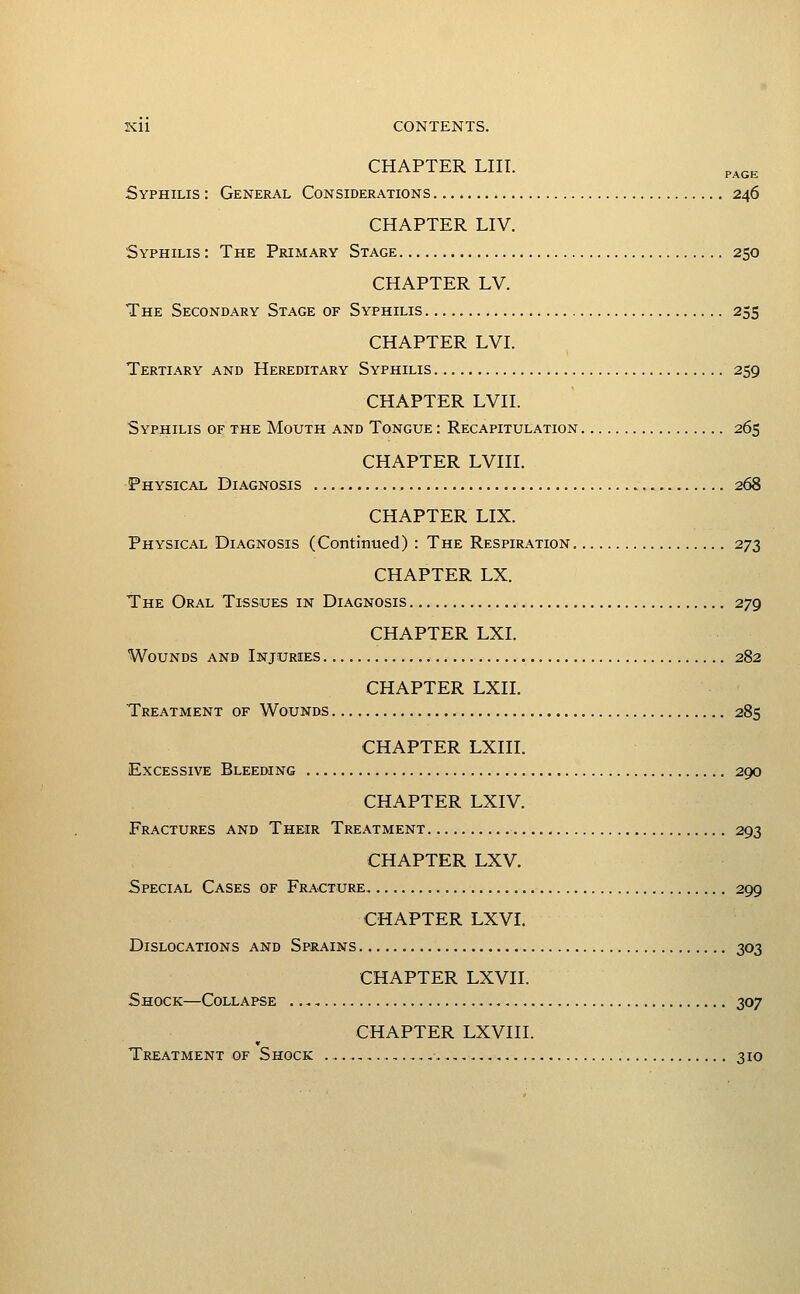 CHAPTER LIII. p^gg Syphilis : General Considerations 246 CHAPTER LIV. Syphilis : The Primary Stage 250 CHAPTER LV. The Secondary Stage of Syphilis 255 CHAPTER LVI. Tertiary and Hereditary Syphilis 259 CHAPTER LVn. Syphilis of the Mouth and Tongue : Recapitulation 265 CHAPTER LVIH. Physical Diagnosis 268 CHAPTER LIX. Physical Diagnosis (Continued) : The Respiration 273 CHAPTER LX. The Oral Tissues in Diagnosis 279 CHAPTER LXI. Wounds and Injuries 282 CHAPTER LXII. Treatment of Wounds 285 CHAPTER LXHI. Excessive Bleeding 290 CHAPTER LXIV. Fractures and Their Treatment 293 CHAPTER LXV. Special Cases of Fracture 299 CHAPTER LXVI. Dislocations and Sprains 303 CHAPTER LXVII. Shock—Collapse 307 CHAPTER LXVHI. Treatment of Shock ,,, 310