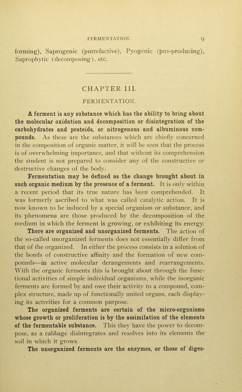 forming), Saprogenic (putrefactive), Pyogenic fpus-producing), Saprophytic (decomposing), etc. CHAPTER III. FERMENTATION. A ferment is any substance which has the ability to bring about the molecular oxidation and decomposition or disintegration of the carbohydrates and proteids, or nitrogenous and albuminous com- pounds. As these are the substances which are chiefiy concerned in the composition of organic matter, it will be seen that the process is of overwhelming importance, and that without its comprehension the student is not prepared to consider any of the constructive or destructive changes of the body. Fermentation may be defined as the change brought about in such organic medium by the presence of a ferment. It is only within a recent period that its true nature has been comprehended. It was formerly ascribed to what was called catalytic action. It is now known to be induced by a special organism or substance, and its phenomena are those produced by the decomposition of the medium in which the ferment is growing, or exhibiting its energy. There are organized and unorganized ferments. The action of the so-called unorganized ferments does not essentially differ from that of the organized. In either the process consists in a solution of the bonds of constructive affinity and the formation of new com- pounds—in active molecular derangements and rearrangements. With the organic ferments this is brought about through the func- tional activities of simple individual organisms, while the inorganic ferments are formed by and owe their activity to a compound, com- plex structure, made up of functionally united organs, each display- ing its activities for a common purpose. The organized ferments are certain of the micro-organisms whose growth or proliferation is by the assimilation of the elements of the fermentable substance. This they have the power to decom- pose, as a cabbage disintegrates and resolves into its elements the soil in which it grows. The unorganized ferments are the enzymes, or those of diges-