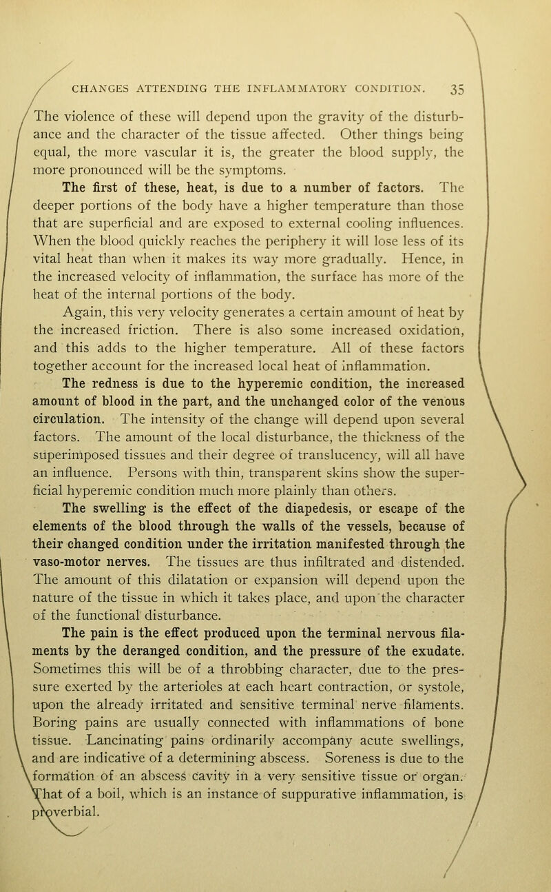 The violence of these will depend upon the gravity of the disturb- ance and the character of the tissue affected. Other things being equal, the more vascular it is, the greater the blood supply, the more pronounced will be the symptoms. The first of these, heat, is due to a number of factors. The deeper portions of the body have a higher temperature than those that are superficial and are exposed to external cooling influences. When the blood quickly reaches the periphery it will lose less of its vital heat than when it makes its way more gradually. Hence, in the increased velocity of inflammation, the surface has more of the heat of the internal portions of the body. Again, this very velocity generates a certain amount of heat by the increased friction. There is also some increased oxidation, and this adds to the higher temperature. All of these factors together account for the increased local heat of inflammation. The redness is due to the hyperemic condition, the increased amount of blood in the part, and the unchanged color of the venous circulation. The intensity of the change will depend upon several factors. The amount of the local disturbance, the thickness of the siiperiniposed tissues and their degree of translucency, will all have an influence. Persons with thin, transparent skins show the super- ficial hyperemic condition much more plainly than others. The swelling is the effect of the diapedesis, or escape of the elements of the blood through the walls of the vessels, because of their changed condition under the irritation manifested through the vaso-motor nerves. The tissues are thus infiltrated and distended. The amount of this dilatation or expansion will depend upon the nature of the tissue in which it takes place, and upon the character of the functional' disturbance. The pain is the effect produced upon the terminal nervous fila- ments by the deranged condition, and the pressure of the exudate. Sometimes this will be of a throbbing character, due to the pres- sure exerted by the arterioles at each heart contraction, or systole, upon the already irritated and sensitive terminal nerve filaments. Boring pains are usually connected with inflammations of bone tissue. Lancinating pains ordinarily accompany acute swellings, and are indicative of a determining abscess. Soreness is due to the ^formation of an abscess cavity in a very sensitive tissue or organ, 'hat of a boil, which is an instance of suppurative inflammation, is proverbial.