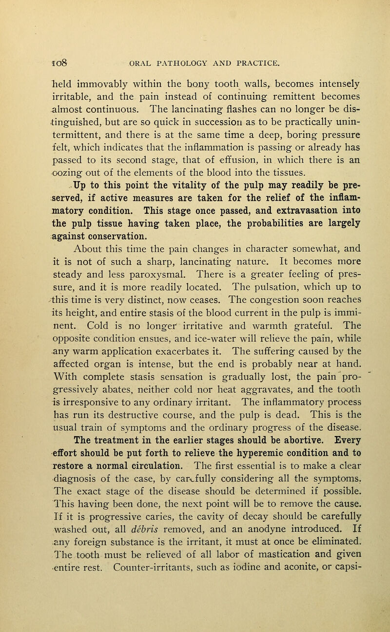 lield immovably within the bony tooth walls, becomes intensely irritable, and the pain instead of continuing remittent becomes almost continuous. The lancinating flashes can no longer be dis- -tinguished, but are so quick in succession as to be practically unin- termittent, and there is at the same time a deep, boring pressure felt, which indicates that the inflammation is passing or already has passed to its second stage, that of effusion, in which there is an •oozing out of the elements of the blood into the tissues. Up to this point the vitality of the pulp may readily be pre- served, if active measures are taken for the relief of the inflam- matory condition. This stage once passed, and extravasation into the pulp tissue having taken place, the probabilities are largely against conservation. About this time the pain changes in character somewhat, and it is not of such a sharp, lancinating nature. It becomes more steady and less paroxysmal. There is a greater feeling of pres- sure, and it is more readily located. The pulsation, which up to 'this time is very distinct, now ceases. The congestion soon reaches its height, and entire stasis of the blood current in the pulp is immi- nent. Cold is no longer irritative and warmth grateful. The opposite condition ensues, and ice-water will relieve the pain, while any warm application exacerbates it. The suffering caused by the affected organ is intense, but the end is probably near at hand. With complete stasis sensation is gradually lost, the pain pro- gressively abates, neither cold nor heat aggravates, and the tooth is irresponsive to any ordinary irritant. The inflammatory process has run its destructive course, and the pulp is dead. This is the usual train of symptoms and the ordinary progress of the disease. The treatment in the earlier stages should be abortive. Every effort should be put forth to relieve the hyperemic condition and to restore a normal circulation. The first essential is to make a clear diagnosis of the case, by carefully considering all the symptoms. The exact stage of the disease should be determined if possible. This having been done, the next point will be to remove the cause. If it is progressive caries, the cavity of decay should be carefully washed out, all debris removed, and an anodyne introduced. If any foreign substance is the irritant, it must at once be eliminated. The tooth must be relieved of all labor of mastication and given ■entire rest. Counter-irritants, such as iodine and aconite, or capsi-