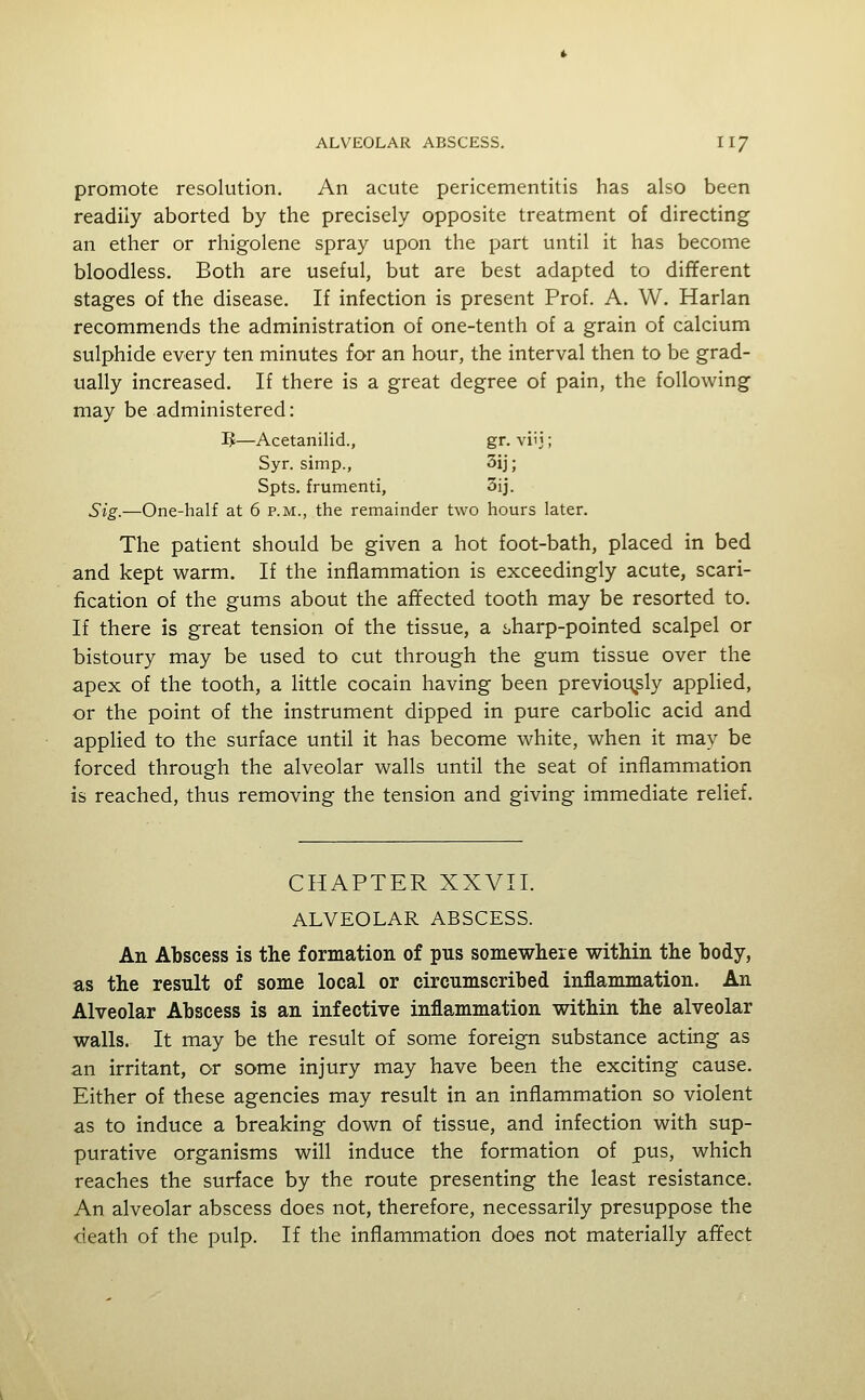 promote resolution. An acute pericementitis has also been readily aborted by the precisely opposite treatment of directing an ether or rhigolene spray upon the part until it has become bloodless. Both are useful, but are best adapted to different stages of the disease. If infection is present Prof. A. W. Harlan recommends the administration of one-tenth of a grain of calcium sulphide every ten minutes for an hour, the interval then to be grad- ually increased. If there is a great degree of pain, the following may be administered: 3J—Acetanilid., gr. viij; Syr. simp., 3ij; Spts. frumenti, 3ij. Sig.—One-half at 6 p.m., the remainder two hours later. The patient should be given a hot foot-bath, placed in bed and kept warm. If the inflammation is exceedingly acute, scari- fication of the gums about the affected tooth may be resorted to. If there is great tension of the tissue, a sharp-pointed scalpel or bistoury may be used to cut through the gum tissue over the apex of the tooth, a little cocain having been previor\sly applied, or the point of the instrument dipped in pure carbolic acid and applied to the surface until it has become white, when it may be forced through the alveolar walls until the seat of inflammation is reached, thus removing the tension and giving immediate relief. CHAPTER XXVII. ALVEOLAR ABSCESS. An Abscess is the formation of pus somewhere within the body, as the result of some local or circumscribed inflammation. An Alveolar Abscess is an infective inflammation within the alveolar walls. It may be the result of some foreign substance acting as an irritant, or some injury may have been the exciting cause. Either of these agencies may result in an inflammation so violent as to induce a breaking down of tissue, and infection with sup- purative organisms will induce the formation of pus, which reaches the surface by the route presenting the least resistance. An alveolar abscess does not, therefore, necessarily presuppose the death of the pulp. If the inflammation does not materially affect