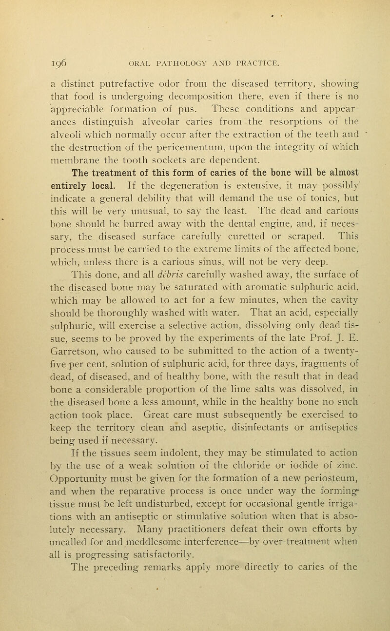 a distinct putrefactive odor from the diseased territory, showing that food is undergoing decomposition there, even if there is no appreciable formation of pus. These conditions and appear- ances distinguish alveolar caries from the resorptions of the alveoli which normally occur after the extraction of the teeth and the destruction of the pericementum, upon the integrity of which membrane the tooth sockets are dependent. The treatment of this form of caries of the bone will be almost entirely local. If the degeneration is extensive, it may possibly' indicate a general debility that will demand the use of tonics, but this will be very unusual, to say the least. The dead and carious bone should be burred away with the dental engine, and, if neces- sary, the diseased surface carefully curetted or scraped. This process must be carried to the extreme limits of the affected bone, which, unless there is a carious sinus, will not be very deep. This done, and all debris carefully washed away, the surface of the diseased bone may be saturated with aromatic sulphuric acid, which may be allowed to act for a few minutes, when the cavity should be thoroughly washed with water. That an acid, especially sulphuric, will exercise a selective action, dissolving only dead tis- sue, seems to be proved by the experiments of the late Prof. J. E. Garretson, who caused to be submitted to the action of a twenty- five per cent, solution of sulphuric acid, for three days, fragments of dead, of diseased,, and of healthy bone, with the result that in dead bone a considerable proportion of the lime salts was dissolved, in the diseased bone a less amount, while in the healthy bone no such action took place. Great care must subsequently be exercised to keep the territory clean and aseptic, disinfectants or antiseptics being used if necessary. If the tissues seem indolent, they may be stimulated to action by the use of a weak solution of the chloride or iodide of zinc. Opportunity must be given for the formation of a new periosteum, and when the reparative process is once under way the forming* tissue must be left undisturbed, except for occasional gentle irriga- tions with an antiseptic or stimulative solution when that is abso- lutely necessary. Many practitioners defeat their own efforts by uncalled for and meddlesome interference—by over-treatment when all is progressing satisfactorily. The preceding remarks apply more directly to caries of the
