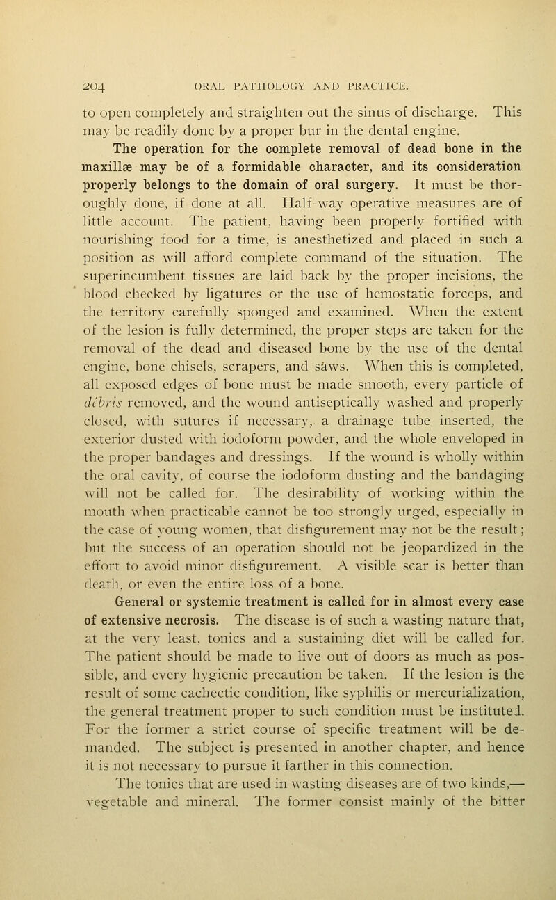 to open completely and straighten out the sinus of discharge. This may be readily done by a proper bur in the dental engine. The operation for the complete removal of dead bone in the maxillae may be of a formidable character, and its consideration properly belongs to the domain of oral surgery. It must be thor- oughly done, if done at all. Half-way operative measures are of little account. The patient, having been properly fortified with nourishing food for a time, is anesthetized and placed in such a position as will afford complete command of the situation. The superincumbent tissues are laid back by the proper incisions, the blood checked by ligatures or the use of hemostatic forceps, and the territory carefully sponged and examined. When the extent of the lesion is fully determined, the proper steps are taken for the removal of the dead and diseased bone by the use of the dental engine, bone chisels, scrapers, and saws. When this is completed, all exposed edges of bone must be made smooth, every particle of debris removed, and the wound antiseptically washed and properly closed, with sutures if necessary, a drainage tube inserted, the exterior dusted with iodoform powder, and the whole enveloped in the proper bandages and dressings. If the wound is wholly within the oral cavity, of course the iodoform dusting and the bandaging will not be called for. The desirability of working within the mouth when practicable cannot be too strongly urged, especially in the case of young women, that disfigurement may not be the result; but the success of an operation should not be jeopardized in the eft'ort to avoid minor disfigurement. A visible scar is better tlian death, or even the entire loss of a bone. General or systemic treatment is called for in almost every case of extensive necrosis. The disease is of such a wasting nature that, at the very least, tonics and a sustaining diet will be called for. The patient should be made to live out of doors as much as pos- sible, and every hygienic precaution be taken. If the lesion is the result of some cachectic condition, like syphilis or mercurialization, the general treatment proper to such condition must be instituted. For the former a strict course of specific treatment will be de- manded. The subject is presented in another chapter, and hence it is not necessary to pursue it farther in this connection. The tonics that are used in wasting diseases are of two kinds,— vegetable and mineral. The former consist mainly of the bitter