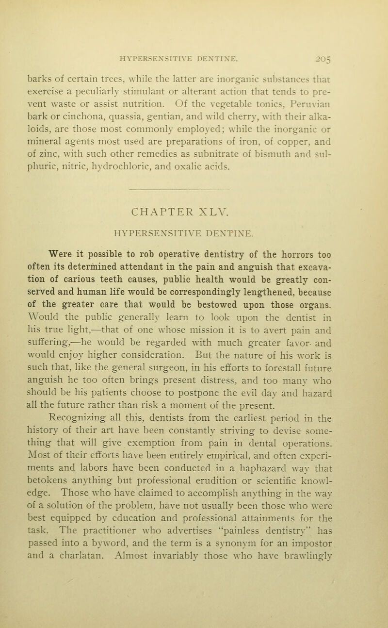 barks of certain trees, while the latter are inorganic substances that exercise a peculiarly stimulant or alterant action that tends to pre- vent waste or assist nutrition. (Jf the veg-etable tonics, Peruvian bark or cinchona, quassia, gentian, and wild cherry, with their alka- loids, are those most commonly employed; while the inorganic or mineral agents most used are preparations of iron, of copper, and of zinc, with such other remedies as subnitrate of bismuth and sul- phuric, nitric, hydrochloric, and oxalic acids. CHAPTER XLV. HYPERSENSITIVE DEXTTXE. Were it possible to rob operative dentistry of the horrors too often its determined attendant in the pain and anguish that excava- tion of carious teeth causes, public health would be greatly con- served and human life would be correspondingly lengthened, because of the greater care that would be bestowed upon those organs. A\'ould the public generally learn to look upon the dentist in his true light,—that of one whose mission it is to avert pain and suffering,—he would be regarded with much greater favor- and would enjoy higher consideration. But the nature of his work is such that, like the general surgeon, in his efforts to forestall future anguish he too often brings present distress, and too manv who should be his patients choose to postpone the evil day and hazard all the future rather than risk a moment of the present. Recognizing all this, dentists from the earliest period in the history of their art have been constantly striving to devise some- thing that will give exemption from pain in dental operations. Most of their efforts have been entirely empirical, and often experi- ments and labors have been conducted in a haphazard way that betokens anything but professional erudition or scientific knowl- edge. Those who have claimed to accomplish anything in the way of a solution of the problem, have not usually been those who were best equipped by education and professional attainments for the task. The practitioner who advertises painless dentistry has passed into a byword, and the term is a synonym for an impostor and a charlatan. Almost invariably those who have brawlingly