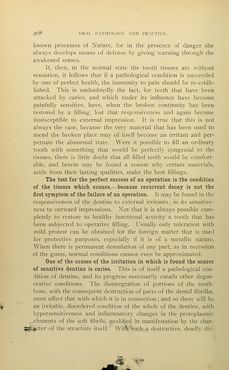 known processes of Nature, for in the presence of danger she always develops means of defense by giving warning through the awakened senses. If, then, in the normal state the tooth tissues are without sensation, it follows that if a pathological condition is succeeded by one of perfect health, the immunity to pain should be re-estab- lished. This is undoubtedly the fact, for teeth that have been attacked by caries, and which under its influence have become painfully sensitive, have, when the broken continuity has been restored by a filling, lost that responsiveness and again become insusceptible to external impression. It is true that this is not always the case, because the very material that has been used to mend the broken place may of itself become an irritant and per- petuate the abnormal state. Were it possible to fill an ordinary tooth with something that would be perfectly congenial to the tissues, there is little doubt that all filled teeth would be comfort- able, and herein may be foand a reason why certain materials, aside from their lasting qualities, make the best fillings. The test for the perfect success of an operation is the condition of the tissues which ensues,—because recurrent decay is not the first symptom of the failure of an operation. It may be found in the responsiveness of the dentine to external irritants; in its sensitive- ness to outward impressions. Not that it is always possible com- pletely to restore to healthy functional activity a tooth that has been subjected to operative filling. Usually only toleration with mild protest can be obtained for the foreign matter that is ttsed for protective purposes, especially if it is of a metallic nature. When there is permanent denudation of any part, as in recession of the gums, normal conditions cannot even be approximated. One of the causes of the irritation in which is found the source of sensitive dentine is caries. This is of itself a pathological con- dition of dentine, and its progress necessarily entails other degen- erative conditions. The disintegration of portions of the tooth- bone, with the consequent destruction of parts of the dental fibrill?e, must affect that with which it is in connection; and so there will be an irritable, disordered condition of the whole of the dentine, with hypersensitiveness and inflammatory changes in the protoplasmic _. .elements of the soft fibrils, inodified in manifestation by the char- ^^cter of the structure itself.' Witfi''such a destructive, deadly dis- i&&.