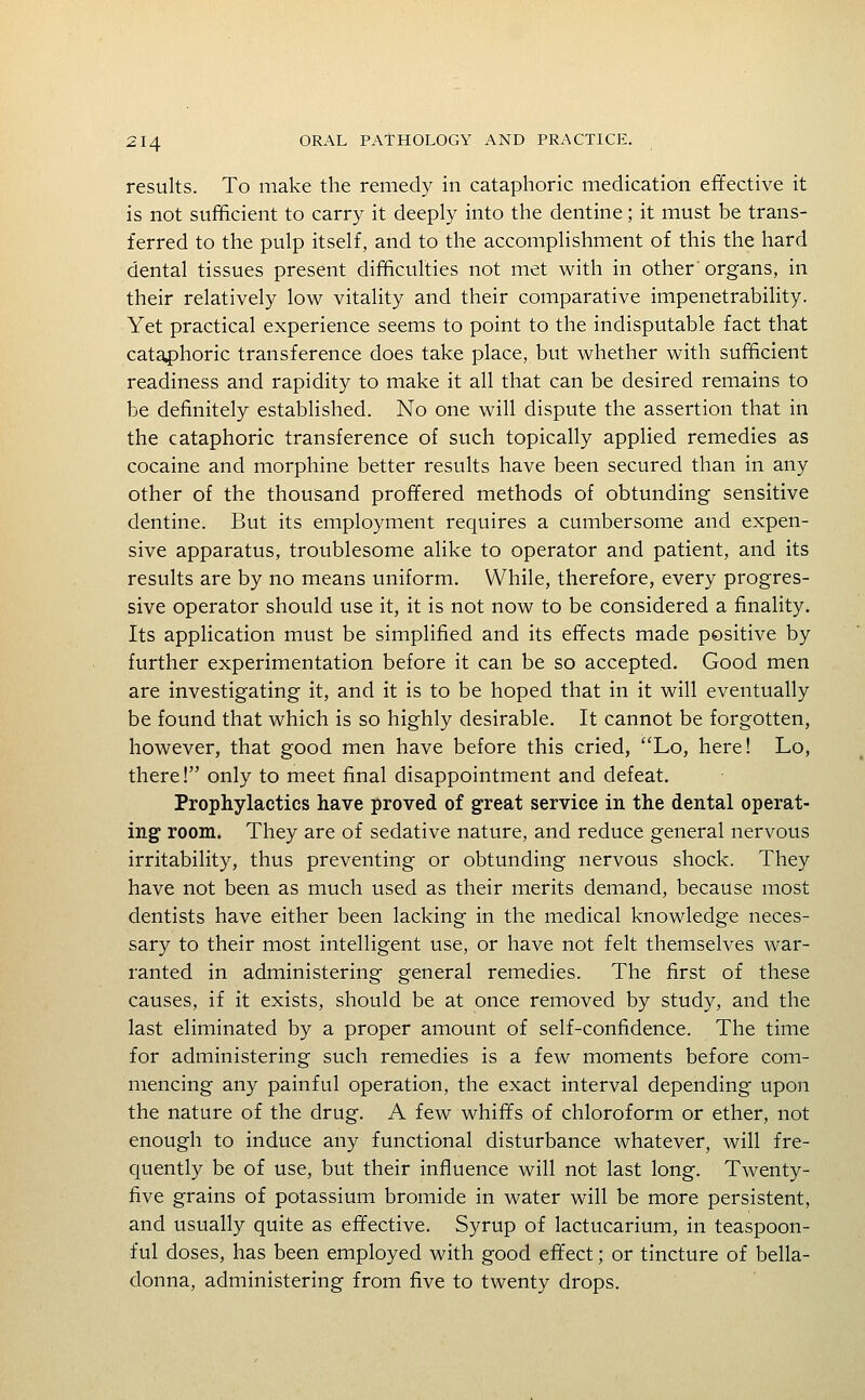 results. To make the remedy in cataphoric medication effective it is not sufficient to carry it deeply into the dentine; it must be trans- ferred to the pulp itself, and to the accomplishment of this the hard dental tissues present difficulties not met with in other organs, in their relatively low vitality and their comparative impenetrability. Yet practical experience seems to point to the indisputable fact that cataphoric transference does take place, but whether with sufficient readiness and rapidity to make it all that can be desired remains to be definitely established. No one will dispute the assertion that in the cataphoric transference of such topically applied remedies as cocaine and morphine better results have been secured than in any other of the thousand proffered methods of obtunding sensitive dentine. But its employment requires a cumbersome and expen- sive apparatus, troublesome alike to operator and patient, and its results are by no means uniform. While, therefore, every progres- sive operator should use it, it is not now to be considered a finality. Its application must be simplified and its effects made positive by further experimentation before it can be so accepted. Good men are investigating it, and it is to be hoped that in it will eventually be found that which is so highly desirable. It cannot be forgotten, however, that good men have before this cried, Lo, here! Lo, there! only to meet final disappointment and defeat. Prophylactics have proved of great service in the dental operat- ing room. They are of sedative nature, and reduce general nervous irritability, thus preventing or obtunding nervous shock. They have not been as much used as their merits demand, because most dentists have either been lacking in the medical knowledge neces- sary to their most intelligent use, or have not felt themselves war- ranted in administering general remedies. The first of these causes, if it exists, should be at once removed by study, and the last eliminated by a proper amount of self-confidence. The time for administering such remedies is a few moments before com- mencing any painful operation, the exact interval depending upon the nature of the drug. A few whiffs of chloroform or ether, not enough to induce any functional disturbance whatever, will fre- cj[uently be of use, but their influence will not last long. Twenty- five grains of potassium bromide in water will be more persistent, and usually quite as effective. Syrup of lactucarium, in teaspoon- ful doses, has been employed with good effect; or tincture of bella- donna, administering from five to twenty drops.