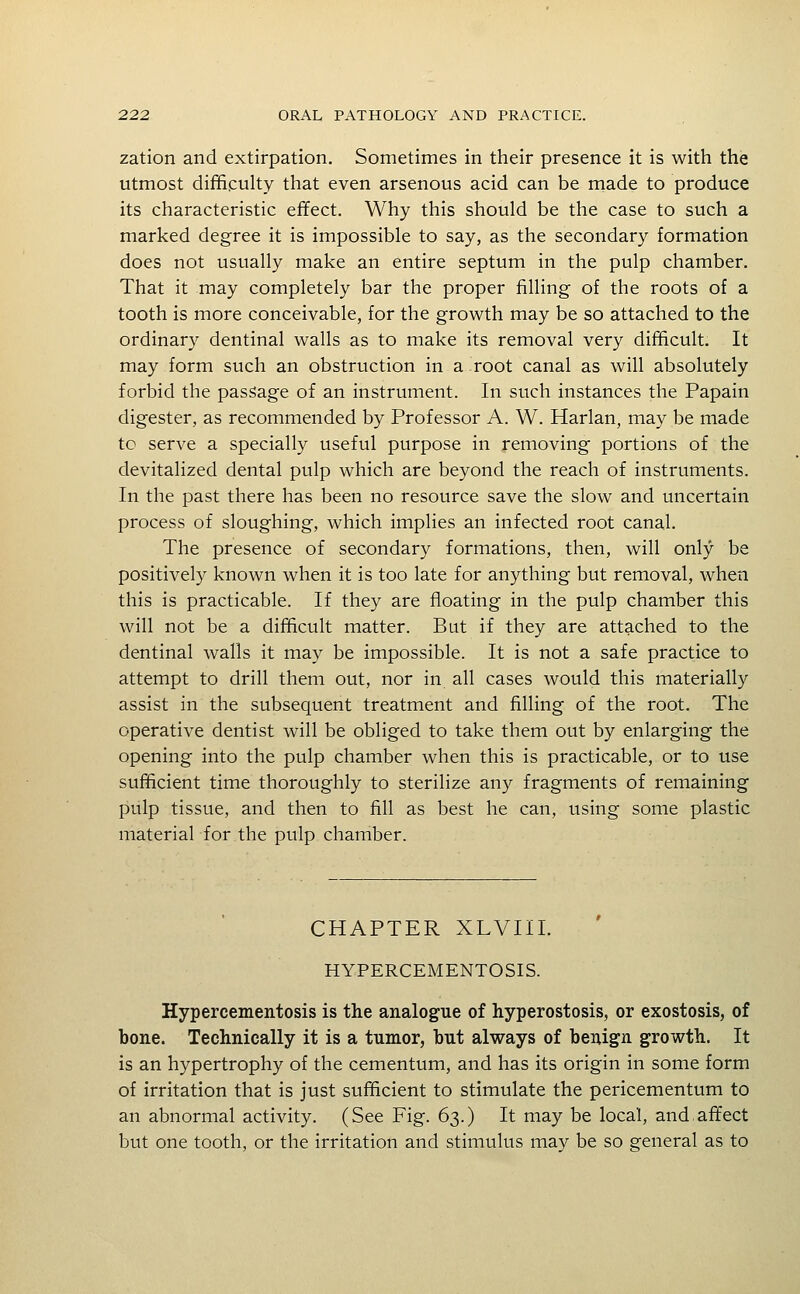 zation and extirpation. Sometimes in their presence it is with the utmost diffipulty that even arsenous acid can be made to produce its characteristic effect. Why this should be the case to such a marked degree it is impossible to say, as the secondary formation does not usually make an entire septum in the pulp chamber. That it may completely bar the proper filling of the roots of a tooth is more conceivable, for the growth may be so attached to the ordinary dentinal walls as to make its removal very difficult. It may form such an obstruction in a root canal as will absolutely forbid the passage of an instrument. In such instances the Papain digester, as recommended by Professor A. W. Harlan, may be made tc serve a specially useful purpose in removing portions of the devitalized dental pulp which are beyond the reach of instruments. In the past there has been no resource save the slow and uncertain process of sloughing, which implies an infected root canal. The presence of secondary formations, then, will only be positively known when it is too late for anything but removal, when this is practicable. If they are floating in the pulp chamber this will not be a difficult matter. But if they are attached to the dentinal walls it may be impossible. It is not a safe practice to attempt to drill them out, nor in all cases would this materially assist in the subsequent treatment and filling of the root. The operative dentist will be obliged to take them out by enlarging the opening into the pulp chamber when this is practicable, or to use sufficient time thoroughly to sterilize any fragments of remaining pulp tissue, and then to fill as best he can, using some plastic material for the pulp chamber. CHAPTER XLVIil. HYPERCEMENTOSIS. Hypercementosis is the analogue of hyperostosis, or exostosis, of bone. Technically it is a tumor, but always of benign growth. It is an hypertrophy of the cementum, and has its origin in some form of irritation that is just sufficient to stimulate the pericementum to an abnormal activity. (See Fig. 63.) It may be local, and,affect but one tooth, or the irritation and stimulus may be so general as to