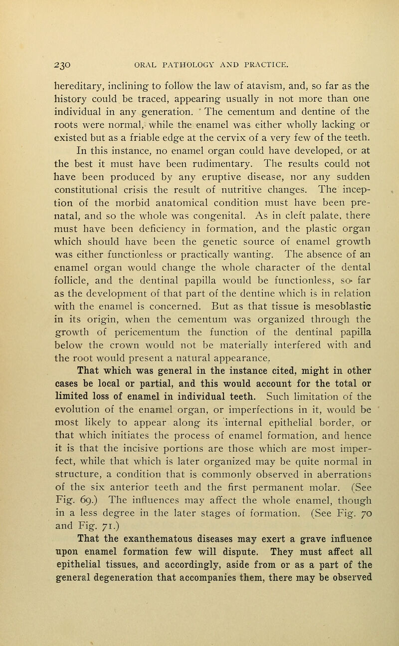 hereditary, inclining to follow the law of atavism, and, so far as the history could be traced, appearing usually in not more than one individual in any generation.  The cementum and dentine of the roots were normal, while the enamel was either wholly lacking or existed but as a friable edge at the cervix of a very few of the teeth. In this instance, no enamel organ could have developed, or at the best it must have been rudimentary. The results could not have been produced by any eruptive disease, nor any sudden constitutional crisis the result of nutritive changes. The incep- tion of the morbid anatomical condition must have been pre- natal, and so the whole was congenital. As in cleft palate, there must have been deficiency in formation, and the plastic organ which should have been the genetic source of enamel growth was either functionless or practically wanting. The absence of an enamel organ would change the whole character of the dental follicle, and the dentinal papilla would be functionless, so- far as the development of that part of the dentine which is in relation with the enamel is co-ncerned. But as that tissue is mesoblastic in its origin, when the cementum was organized through the growth of pericementum the function of the dentinal papilla below the crown would not be materially interfered with and the root would present a natural appearance. That which was general in the instance cited, might in other cases be local or partial, and this would account for the total or limited loss of enamel in individual teeth. Such limitation of the evolution of the enamel organ, or imperfections in it, would be most likely to appear along its internal epithelial border, or that which initiates the process of enamel formation, and hence it is that the incisive portions are those which are most imper- fect, while that which is later organized may be quite normal in structure, a condition that is commonly observed in aberrations of the six anterior teeth and the first permanent molar. (See Fig. 69.) The influences may affect the whole enamel, though in a less degree in the later stages of formation. (See Fig. 70 and Fig. 71.) That the exanthematous diseases may exert a grave influence upon enamel formation few will dispute. They must affect all epithelial tissues, and accordingly, aside from or as a part of the general degeneration that accompanies them, there may be observed