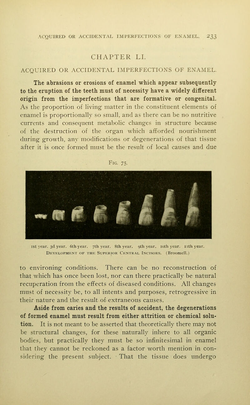 CHAPTER LI. ACQUIRED OR ACCIDENTAL IMPERFECTIONS OF ENAMEL. The abrasions or erosions of enamel which appear subsequently to the eruption of the teeth must of necessity have a widely different origin from the imperfections that are formative or congenital. As the proportion of living matter in the constituent elements of enamel is proportionalh' so small, and as there can be no nutritive currents and consequent metabolic changes in structure because of the destruction of the organ which afforded nourishment during growth, any modifications or degenerations of that tissue after it is once formed must be the result of local causes and due Fig. 75. « i i ist year. 3d year. 6th year. 7th year. 8th year, gth year. loth year, nth year. Development of the Superior Central Incisors. (Broomell.) to environing conditions. There can be no reconstruction of that which has once been lost, nor can there practically be natural recuperation from the effects of diseased conditions. All changes must of necessity be, to all intents and purposes, retrogressive in their nature and the result of extraneous causes. Aside from caries and the results of accident, the degenerations of formed enamel must result from either attrition or chemical solu- tion. It is not meant to be asserted that theoretically there may not be structural changes, for these naturally inhere to all organic bodies, but practically they must be so infinitesimal in enamel that they cannot be reckoned as a factor worth mention in con- sidering the present subject. That the tissue does undergo