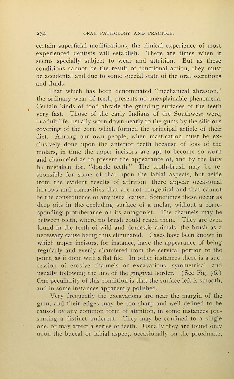 certain superficial modifications, the clinical experience of most experienced dentists will establish. There are times when it seems specially subject to wear and attrition. But as these conditions cannot be the result of functional action, they must be accidental and due to some special state of the oral secretions and fluids. That which has been denominated mechanical abrasion, the ordinary wear of teeth, presents no unexplainable phenomena. Certain kinds of food abrade the grinding- surfaces of the teeth very fast. Those of the early Indians of the Southwest were, in adult life, usually worn down nearly to the gums by the silicious covering of the corn which formed the principal article of their diet. Among our own people, when mastication must be ex- clusively done upon the anterior teeth because of loss of the molars, in time the upper incisors are apt to become so worn and channeled as to present the appearance of, and by the laity b^ mistaken for, double teeth. The tooth-brush may be re- sponsible for some of that upon the labial aspects, but aside from the evident results of attrition, there appear occasional furrows and concavities that are not congenital and that cannot be the consequence of any usual cause. Sometimes these occur as deep pits in the* occluding surface of a molar, without a corre- sponding protuberance on its antagonist. The channels may be between teeth, where no brush could reach them. They are even found in the teeth of wild and domestic animals, the brush as a necessary cause being thus eliminated. Cases have been known in which upper incisors, for instance, have the appearance of being regularly and evenly chamfered from the cervical portion to the point, as if done with a flat file. In other instances there is a suc- cession of erosive channels or excavations, symmetrical and usually following the line of the gingival border. (See Fig. y6.) One peculiarity of this condition is that the surface left is smooth, and in some instances apparently polished. Very frequently the excavations are near the margin of the gum, and their edges may be too sharp and well defined to be caused by any common form of attrition, in some instances pre- senting a distinct undercut. They may be confined to a single one, or may affect a series of teeth. Usually they are found only upon the buccal or labial aspect, occasionally on the proximate,
