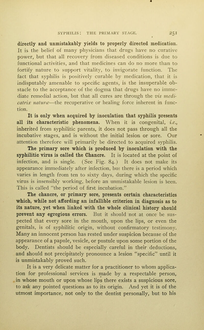 directly and unmistakably yields to properly directed medication. It is the belief of many physicians that drugs have no curative power, but that all recovery from diseased conditions is due to functional activities, and that medicines can do no more than to fortify nature to support vitality, to invigorate function. The fact that syphilis is positively curable by medication, that it is indisputably amenable to specific agents, is the insuperable ob- stacle to the acceptance of the dogma that drugs have no imme- diate remedial action, but that all cures are through the vis medi- catrix naturcc—the recuperative or healing force inherent in func- tion. It is only when acquired by inoculation that syphilis presents all its characteristic phenomena. When it is congenital, i.e., inherited from syphilitic parents, it does not pass through all the incubative stages, and is without the initial lesion or sore. Our attention therefore will primarily be directed to acquired syphilis. The primary sore which is produced by inoculation with the syphilitic virus is called the Chancre. It is located at the point of infection, and is single. (See Fig. 84.) It does not make its appearance immediately after infection, buc there is a period which varies in length from ten to sixty days, during which the specific virus is insensibly working, before an unmistakable lesion is seen. This is called the period of first incubation. The chancre, or primary sore, presents certain characteristics which, while not affording an infallible criterion in diagnosis as to its nature, yet when linked with the whole clinical history should prevent any egregious errors. But it should not at once be sus- pected that every sore in the mouth, upon the lips, or even the genitals, is of syphilitic origin, without confirmatory testimony. Many an innocent person has rested under suspicion because of the appearance of a papule, vesicle, or pustule upon some portion of the body. Dentists should be especially careful in their deductions, and should not precipitately pronounce a lesion specific until it is unmistakably proved such. It is a very delicate matter for a practitioner to whom applica- tion for professional services is made by a respectable person, in whose mouth or upon whose lips there exists a suspicious sore, to ask any pointed questions as to its origin. And yet it is of the utmost importance, not only to the dentist personally, but to his