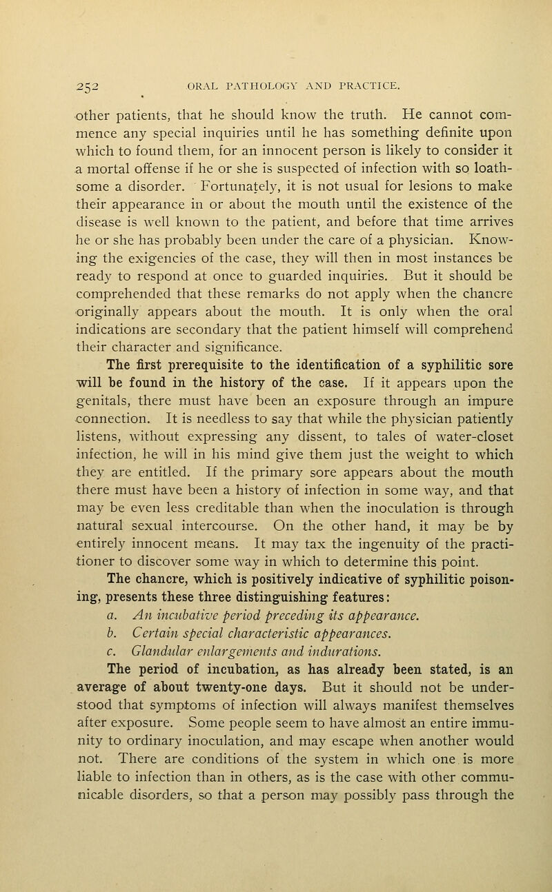 Other patients, that he should know the truth. He cannot com- mence any special inquiries until he has something definite upon which to found them, for an innocent person is likely to consider it a mortal offense if he or she is suspected of infection with so loath- some a disorder. Fortunately, it is not usual for lesions to make their appearance in or about the mouth until the existence of the disease is well known to the patient, and before that time arrives he or she has probably been under the care of a physician. Know- ing the exigencies of the case, they will then in most instances be ready to respond at once to guarded inquiries. But it should be comprehended that these remarks do not apply when the chancre originally appears about the mouth. It is only when the oral indications are secondary that the patient himself will comprehend their character and significance. The first prerequisite to the identification of a syphilitic sore will be found in the history of the case. If it appears upon the genitals, there must have been an exposure through an impure connection. It is needless to say that while the physician patiently listens, without expressing any dissent, to tales of water-closet infection, he will in his mind give them just the weight to which they are entitled. If the primary sore appears about the mouth there must have been a history of infection in some way, and that may be even less creditable than when the inoculation is through natural sexual intercourse. On the other hand, it may be by entirely innocent means. It may tax the ingenuity of the practi- tioner to discover some way in which to determine this point. The chancre, which is positively indicative of syphilitic poison- ing, presents these three distinguishing features: 0. An incubative period preceding its appearance. b. Certain special characteristic appearances. c. Glandular enlargements and indurations. The period of incubation, as has already been stated, is an average of about twenty-one days. But it should not be under- stood that symptoms of infection will always manifest themselves after exposure. Some people seem to have almost an entire immu- nity to ordinary inoculation, and may escape when another would not. There are conditions of the system in which one. is more liable to infection than in others, as is the case with other commu- nicable disorders, so that a person may possibly pass through the