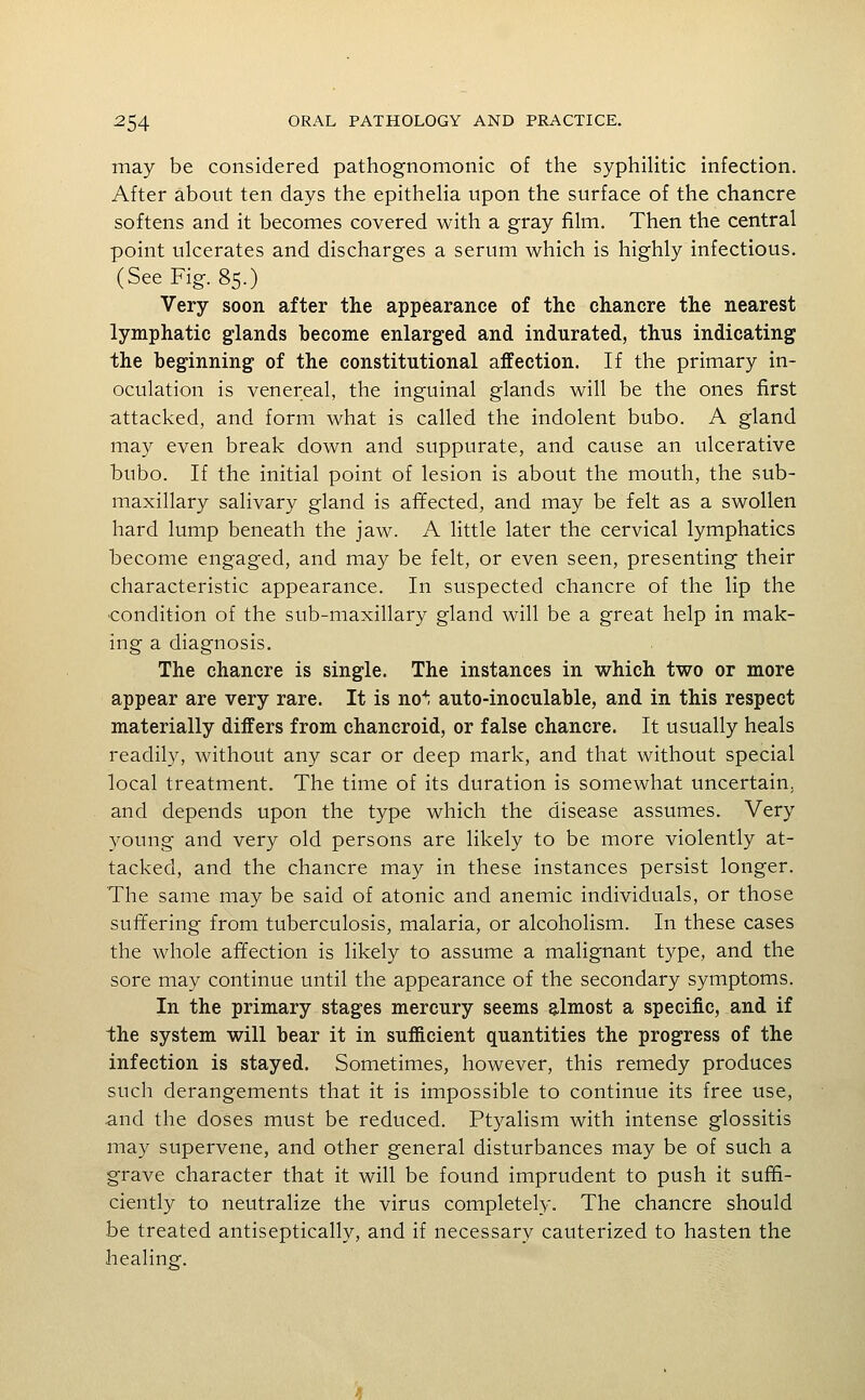 may be considered pathognomonic of the syphilitic infection. After about ten days the epitheha upon the surface of the chancre softens and it becomes covered with a gray film. Then the central point ulcerates and discharges a serum which is highly infectious. (See Fig. 85.) Very soon after the appearance of the chancre the nearest lymphatic glands become enlarged and indurated, thus indicating the beginning of the constitutional affection. If the primary in- oculation is venereal, the inguinal glands will be the ones first attacked, and form what is called the indolent bubo. A gland may even break down and suppurate, and cause an ulcerative bubo. If the initial point of lesion is about the mouth, the sub- maxillary salivary gland is affected, and may be felt as a swollen hard lump beneath the jaw. A little later the cervical lymphatics become engaged, and may be felt, or even seen, presenting their characteristic appearance. In suspected chancre of the lip the ■condition of the sub-maxillary gland will be a great help in mak- ing a diagnosis. The chancre is single. The instances in which two or more appear are very rare. It is no^ auto-inoculable, and in this respect materially differs from chancroid, or false chancre. It usually heals readily, without any scar or deep mark, and that without special local treatment. The time of its duration is somewhat uncertain, and depends upon the type which the disease assumes. Very young and very old persons are likely to be more violently at- tacked, and the chancre may in these instances persist longer. The same may be said of atonic and anemic individuals, or those suffering from tuberculosis, malaria, or alcoholism. In these cases the whole affection is likely to assume a malignant type, and the sore may continue until the appearance of the secondary symptoms. In the primary stages mercury seems almost a specific, and if the system will bear it in sufficient quantities the progress of the infection is stayed. Sometimes, however, this remedy produces such derangements that it is impossible to continue its free use, and the doses must be reduced. Ptyalism with intense glossitis may supervene, and other general disturbances may be of such a grave character that it will be found imprudent to push it suffi- ciently to neutralize the virus completely. The chancre should be treated antiseptically, and if necessary cauterized to hasten the healing.