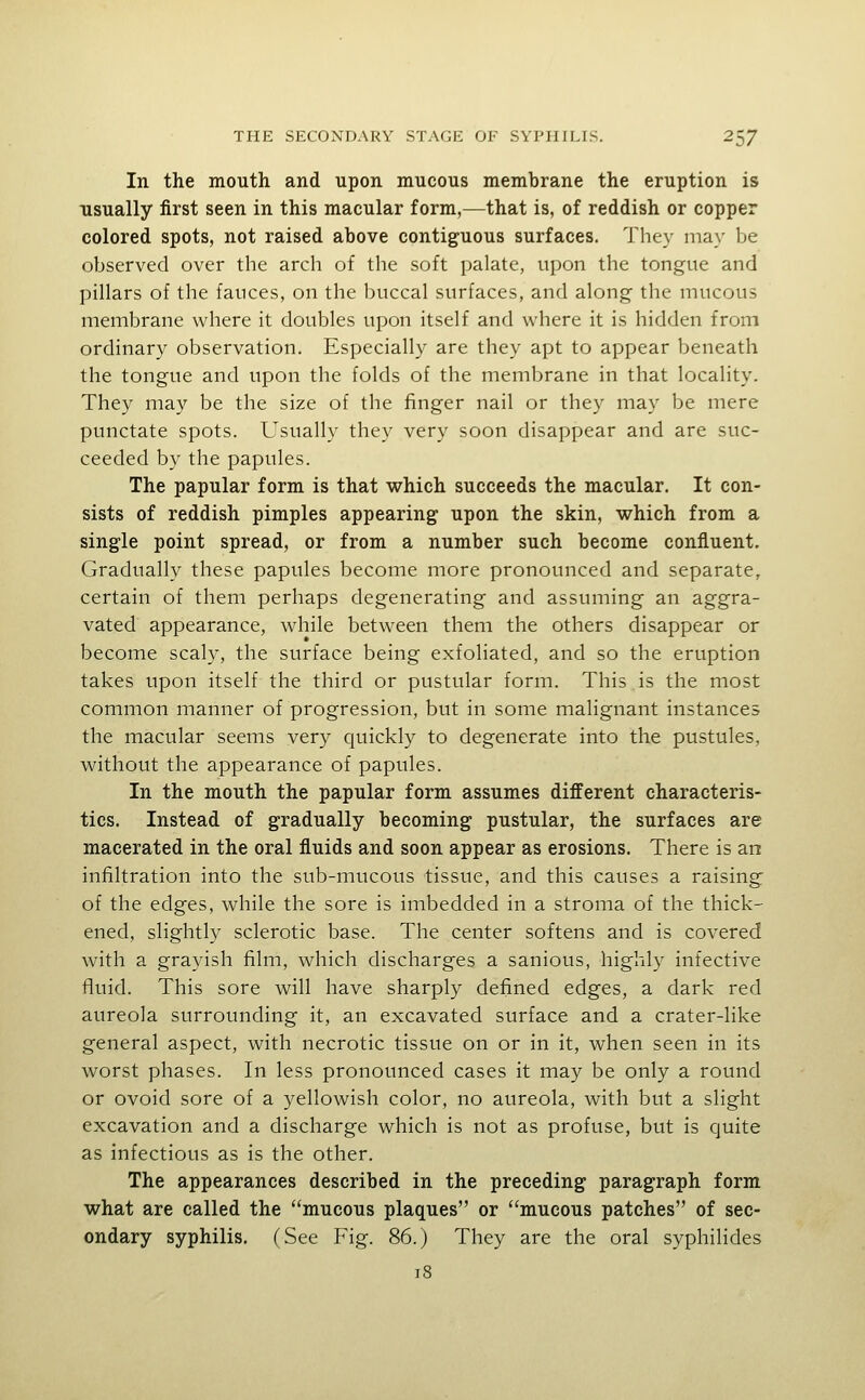 In the mouth and upon mucous membrane the eruption is usually first seen in this macular form,—that is, of reddish or copper colored spots, not raised above contiguous surfaces. They may be observed over the arch of the soft palate, upon the tongue and pillars of the fauces, on the buccal surfaces, and along the mucous membrane where it doubles upon itself and where it is hidden from ordinary observation. Especially are they apt to appear beneath the tongue and upon the folds of the membrane in that locality. They may be the size of the finger nail or they may be mere punctate spots. Usually they very soon disappear and are suc- ceeded by the papules. The papular form is that which succeeds the macular. It con- sists of reddish pimples appearing upon the skin, vt^hich from a single point spread, or from a number such become confluent. Gradually these papules become more pronounced and separate, certain of them perhaps degenerating and assuming an aggra- vated appearance, while between them the others disappear or become scaly, the surface being exfoliated, and so the eruption takes upon itself the third or pustular form. This is the most common manner of progression, but in some malignant instances the macular seems very quickly to degenerate into the pustules, without the appearance of papules. In the mouth the papular form assumes different characteris- tics. Instead of gradually becoming pustular, the surfaces are macerated in the oral fluids and soon appear as erosions. There is an infiltration into the sub-mucous tissue, and this causes a raising of the edges, while the sore is imbedded in a stroma of the thick- ened, slightly sclerotic base. The center softens and is covered with a grayish film, which discharges a sanious, highly infective fluid. This sore will have sharply defined edges, a dark red aureola surrounding it, an excavated surface and a crater-like general aspect, with necrotic tissue on or in it, when seen in its worst phases. In less pronounced cases it may be only a round or ovoid sore of a yellowish color, no aureola, with but a slight excavation and a discharge which is not as profuse, but is quite as infectious as is the other. The appearances described in the preceding paragraph form what are called the mucous plaques or mucous patches of sec- ondary syphilis. (See Fig. 86.) They are the oral syphilides