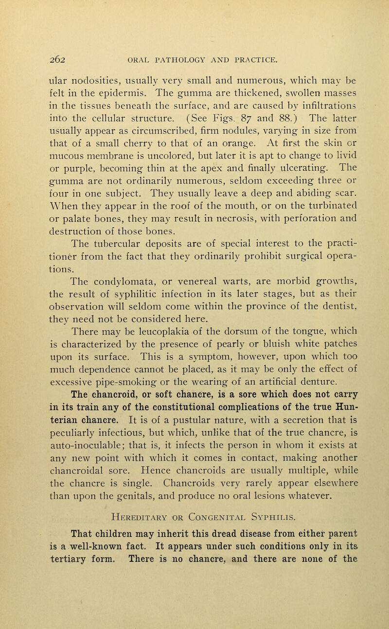 tilar nodosities, usually very small and numerous, which may be felt in the epidermis. The gumma are thickened, swollen masses in the tissues beneath the surface, and are caused by infiltrations into the cellular structure. (See Figs. 87 and 88.) The latter usually appear as circumscribed, firm nodules, varying in size from that of a small cherry to that of an orange. At first the skin or mucous membrane is uncolored, but later it is apt to change to livid or purple, becoming thin at the apex and finally ulcerating. The gumma are not ordinarily numerous, seldom exceeding three or four in one subject. They usually leave a deep and abiding scar. When they appear in the roof of the mouth, or on the turbinated or palate bones, they may result in necrosis, with perforation and destruction of those bones. The tubercular deposits are of special interest to the practi- tioner from the fact that they ordinarily prohibit surgical opera- tions. The condylomata, or venereal warts, are morbid growths, the result of syphilitic infection in its later stages, but as their observation will seldom come within the province of the dentist, they need not be considered here. There may be leucoplakia of the dorsum of the tongue, which is characterized by the presence of pearly or bluish white patches upon its surface. This is a symptom, however, upon which too much dependence cannot be placed, as it may be only the effect of excessive pipe-smoking or the wearing of an artificial denture. The chancroid, or soft chancre, is a sore which does not carry in its train any of the constitutional complications of the true Hun- terian chancre. It is of a pustular nature, with a secretion that is peculiarly infectious, but which, unlike that of the true chancre, is auto-inoculable; that is, it infects the person in whom it exists at any new point with which it comes in contact, making another chancroidal sore. Hence chancroids are usually multiple, while the chancre is single. Chancroids very rarely appear elsewhere than upon the genitals, and produce no oral lesions whatever. Hereditary or Congenital Syphilis. That children may inherit this dread disease from either parent is a well-known fact. It appears under such conditions only in its tertiary form. There is no chancre, and there are none of the