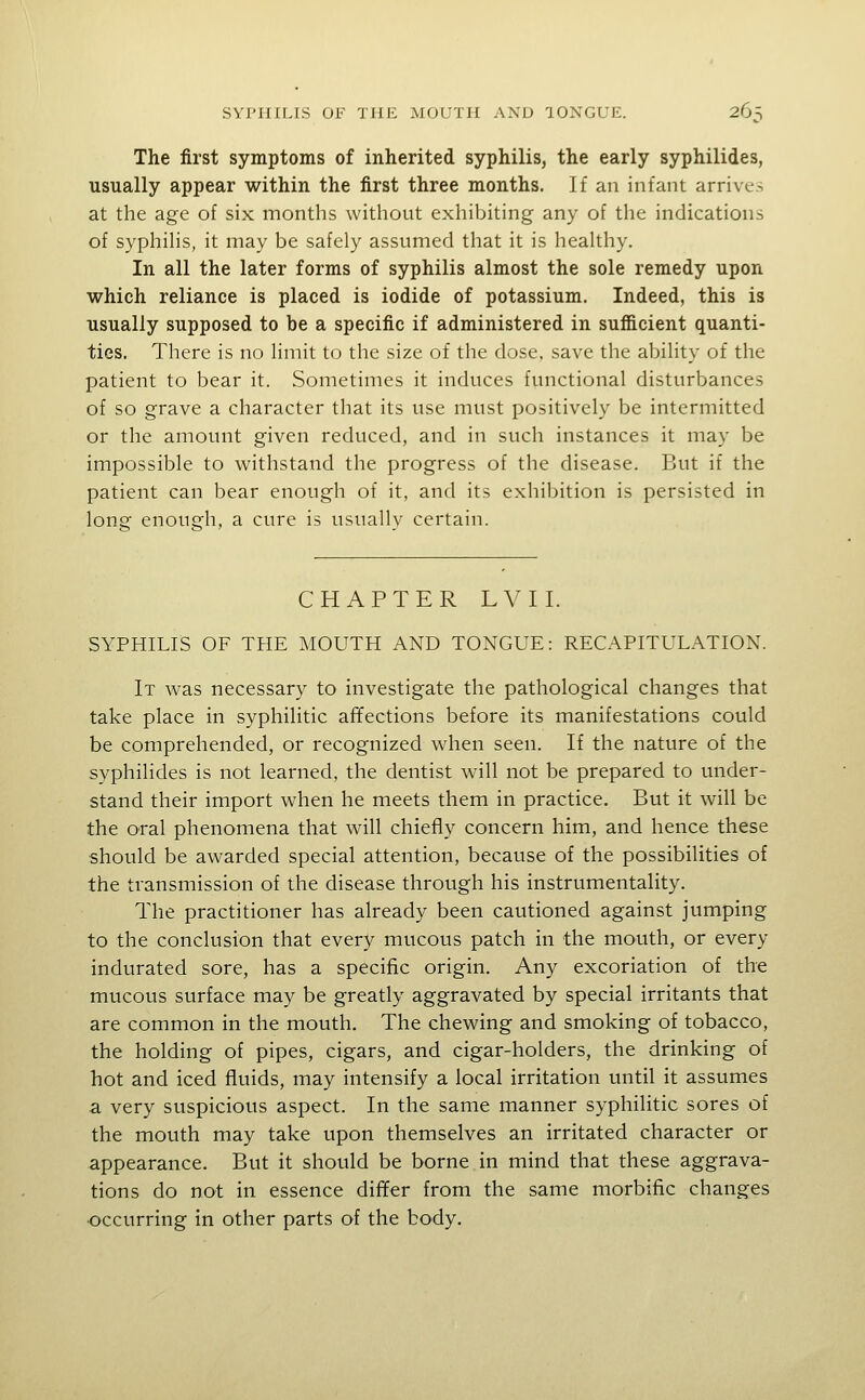 The first symptoms of inherited syphilis, the early syphilides, usually appear within the first three months. If an infant arrives at the age of six months without exhibiting any of the indications of syphihs, it may be safely assumed that it is heahhy. In all the later forms of syphilis almost the sole remedy upon which reliance is placed is iodide of potassium. Indeed, this is usually supposed to be a specific if administered in sufficient quanti- ties. There is no Hmit to the size of the dose, save the abihty of the patient to bear it. Sometimes it induces functional disturbances of so grave a character that its use must positively be intermitted or the amount given reduced, and in such instances it may be impossible to withstand the progress of the disease. But if the patient can bear enough of it, and its exhibition is persisted in long enough, a cure is usually certain. CHAPTER LVIL SYPHILIS OF THE MOUTH AND TONGUE: RECAPITULATION. It was necessary to investigate the pathological changes that take place in syphilitic affections before its manifestations could be comprehended, or recognized when seen. If the nature of the syphilides is not learned, the dentist will not be prepared to under- stand their import when he meets them in practice. But it will be the oral phenomena that will chiefly concern him, and hence these should be awarded special attention, because of the possibilities of the transmission of the disease through his instrumentality. The practitioner has already been cautioned against jumping to the conclusion that every mucous patch in the mouth, or every indurated sore, has a specific origin. Any excoriation of the mucous surface may be greatly aggravated by special irritants that are common in the mouth. The chewing and smoking of tobacco, the holding of pipes, cigars, and cigar-holders, the drinking of hot and iced fluids, may intensify a local irritation until it assumes a very suspicious aspect. In the same manner syphilitic sores of the mouth may take upon themselves an irritated character or appearance. But it should be borne in mind that these aggrava- tions do not in essence differ from the same morbific changes •occurring in other parts of the body.